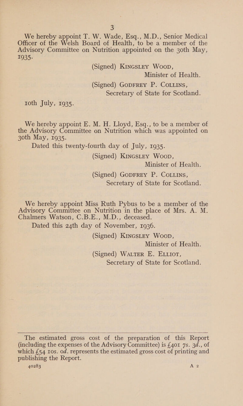 We hereby appoint T. W. Wade, Esq., M.D., Senior Medical Officer of the Welsh Board of Health, to be a member of the Advisory Committee on Nutrition appointed on the 30th May, 1935: (Signed) KinGsLEY Woop, Minister of Health. (Signed) GODFREY P. COLLINS, Secretary of State for Scotland. toth July, 1935. We hereby appoint E. M. H. Lloyd, Esq., to be a member of the Advisory Committee on Nutrition which was appointed on 30th May, 1935. Dated this twenty-fourth day of July, 1935. (Signed) KinGsLEYy Woop, Minister of Health. (Signed) GODFREY P. COLLINS, Secretary of State for Scotland. We hereby appoint Miss Ruth Pybus to be a member of the Advisory Committee on Nutrition in the place of Mrs. A. M. Chalmers Watson, C.B.E., M.D., deceased. Dated this 24th day of November, 1936. (Signed) K1inGSLEY Woop, Minister of Health. (Signed) WaLTER E. ELLior, Secretary of State for Scotland.   The estimated gross cost of the preparation of this Report (including the expenses of the Advisory Committee) is £401 7s. 3d., of which £54 10s. od. represents the estimated gross cost of printing and publishing the Report. 40283 A 2