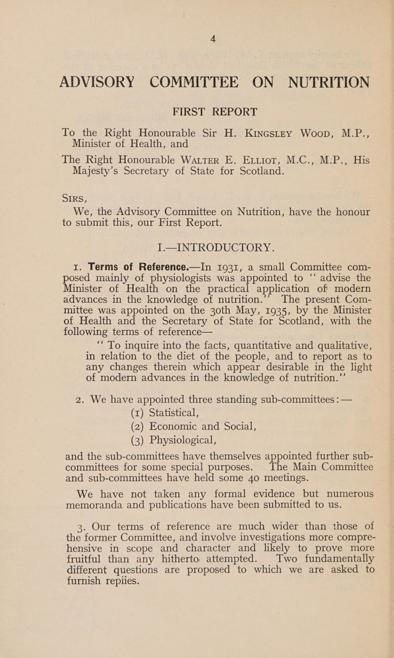 FIRST REPORT To the Right Honourable Sir H. KincstEyY Woop, M.P., Minister of Health, and The Right Honourable Water E. Ettiot, M.C., M.P., His Majesty’s Secretary of State for Scotland. SIRS, We, the Advisory Committee on Nutrition, have the honour to submit this, our First Report. I.—INTRODUCTORY. I. Terms of Reference.—In 1931, a small Committee com- posed mainly of physiologists was appointed to ‘* advise the Minister of Health on the practical application of modern advances in the knowledge of nutrition.’’ The present Com- mittee was appointed on the 30th May, 1935, by the Minister of Health and the Secretary of State for Scotland, with the following terms of reference— “To inquire into the facts, quantitative and qualitative, in relation to the diet of the people, and to report as to any changes therein which appear desirable in the light of modern advances in the knowledge of nutrition.”’ 2. We have appointed three standing sub-committees : — (1) Statistical, (2) Economic and Social, (3) Physiological, and the sub-committees have themselves appointed further sub- committees for some special purposes. The Main Committee and sub-committees have held some 40 meetings. We have not taken any formal evidence but numerous memoranda and publications have been submitted to us. 3. Our terms of reference are much wider than those of the former Committee, and involve investigations more compre- hensive in scope and character and likely to prove more fruitful than any hitherto, attempted. Two fundamentally different questions are proposed to which we are asked to furnish replies.