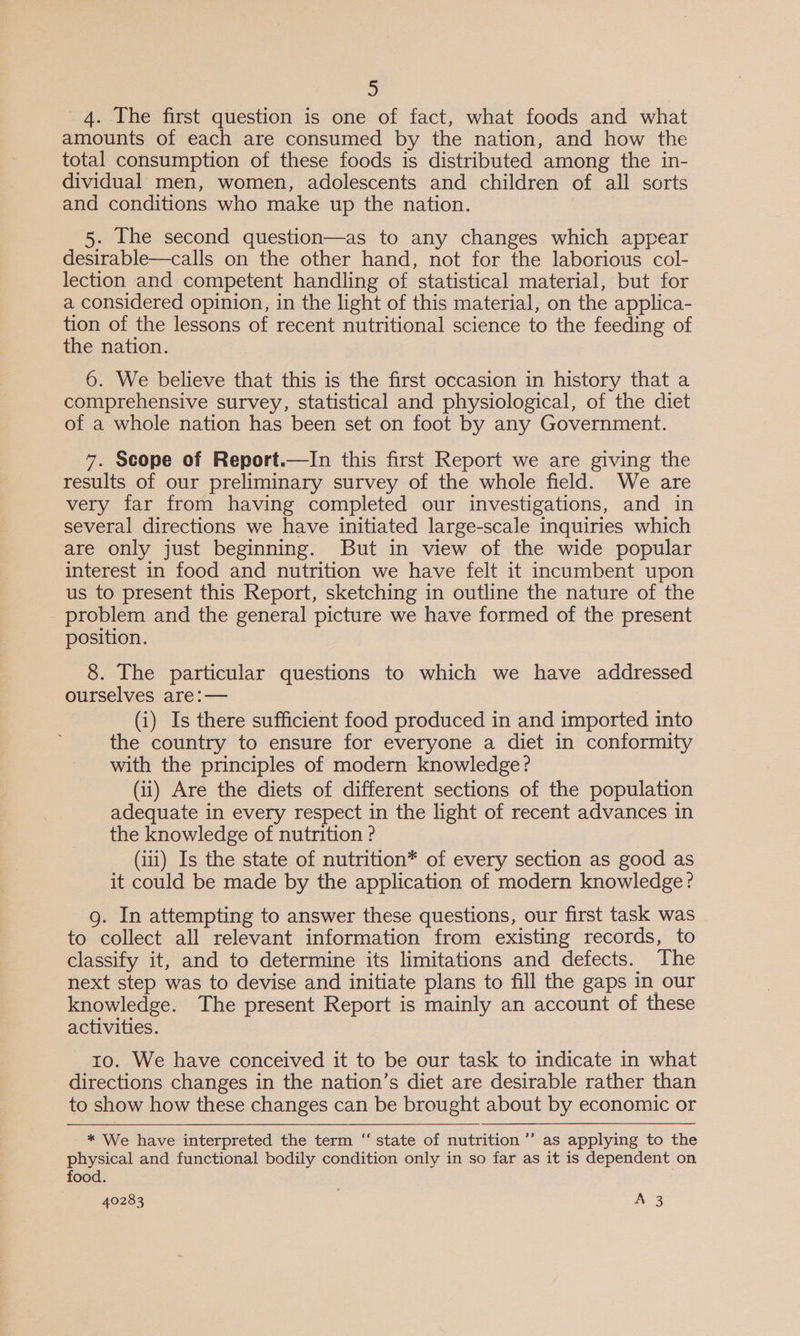 4. The first question is one of fact, what foods and what amounts of each are consumed by the nation, and how the total consumption of these foods is distributed among the in- dividual men, women, adolescents and children of all sorts and conditions who make up the nation. 5. Ihe second question—as to any changes. which appear desirable—calls on the other hand, not for the laborious col- lection and competent handling of statistical material, but for a considered opinion, in the light of this material, on the applica- tion of the lessons of recent nutritional science to the feeding of the nation. 6. We believe that this is the first occasion in history that a comprehensive survey, statistical and physiological, of the diet of a whole nation has been set on foot by any Government. 7. Scope of Report.—In this first Report we are giving the results of our preliminary survey of the whole field. We are very far from having completed our investigations, and in several directions we have initiated large-scale inquiries which are only just beginning. But in view of the wide popular interest in food and nutrition we have felt it incumbent upon us to present this Report, sketching in outline the nature of the _ problem and the general picture we have formed of the present position. 8. The particular questions to which we have addressed ourselves are:— (i) Is there sufficient food produced in and imported into the country to ensure for everyone a diet in conformity with the principles of modern knowledge? (ii) Are the diets of different sections of the population adequate in every respect in the light of recent advances in the knowledge of nutrition ? (iii) Is the state of nutrition* of every section as good as it could be made by the application of modern knowledge? g. In attempting to answer these questions, our first task was to collect all relevant information from existing records, to classify it, and to determine its limitations and defects. The next step was to devise and initiate plans to fill the gaps in our knowledge. The present Report is mainly an account of these activities. 10. We have conceived it to be our task to indicate in what directions changes in the nation’s diet are desirable rather than to show how these changes can be brought about by economic or * We have interpreted the term “ state of nutrition ’’’ as applying to the physical and functional bodily condition only in so far as it is dependent on food. : 40283 ; AB