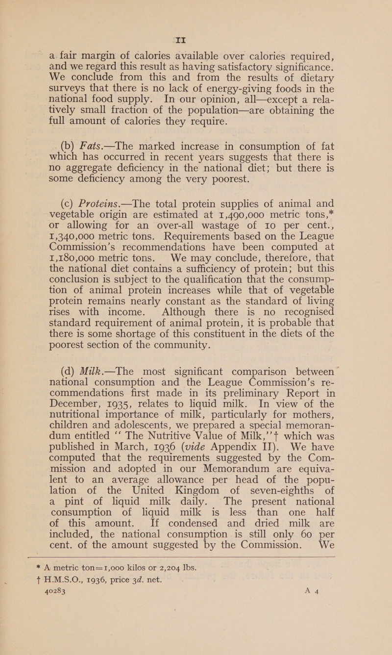 ‘It a.fair margin of calories available over calories required, and we regard this result as having satisfactory significance. We conclude from this and from the results of dietary surveys that there is no lack of energy-giving foods in the national food supply. In our opinion, all—except a rela- tively small fraction of the population—are obtaining the full amount of calories they require. (b) Fats.—The marked increase in consumption of fat which has occurred in recent years suggests that there is no aggregate deficiency in the national diet; but there is some deficiency among the very poorest. (c) Proteins.—The total protein supplies of animal and vegetable origin are estimated at 1,490,000 metric tons,* or allowing for an over-all wastage of I0 per cent., I,340,000 metric tons. Requirements based on the League Commission’s recommendations have been computed at 1,180,000 metric tons. We may conclude, therefore, that the national diet contains a sufficiency of protein; but this conclusion is subject to the qualification that the consump- tion of animal protein increases while that of vegetable protein remains nearly constant as the standard of living rises with income. Although there is no recognised standard requirement of animal protein, it is probable that there is some shortage of this constituent in the diets of the poorest section of the community. (d) Miuk.—The most significant comparison between national consumption and the League Commission’s re- commendations first made in its preliminary Report in December, 1935, relates to liquid milk. In view of the nutritional importance of milk, particularly for mothers, children and adolescents, we prepared a special. memoran- dum entitled ‘‘ The Nutritive Value of Milk,’’+ which was published in March, 1936 (vide Appendix II). We have computed that the requirements suggested by the Com- mission and adopted in our Memorandum are equiva- lent to an average allowance per head of the popu- lation of the United Kingdom of seven-eighths of a pint of liquid milk daily. The present national consumption of liquid milk is less than one _ half of this amount. If condensed and dried milk are included, the national consumption is still only 60 per cent. of the amount suggested by the Commission. We   * A metric ton=1,000 kilos or 2,204 Ibs. (PUM oO. “1936; ‘price 3d. net.