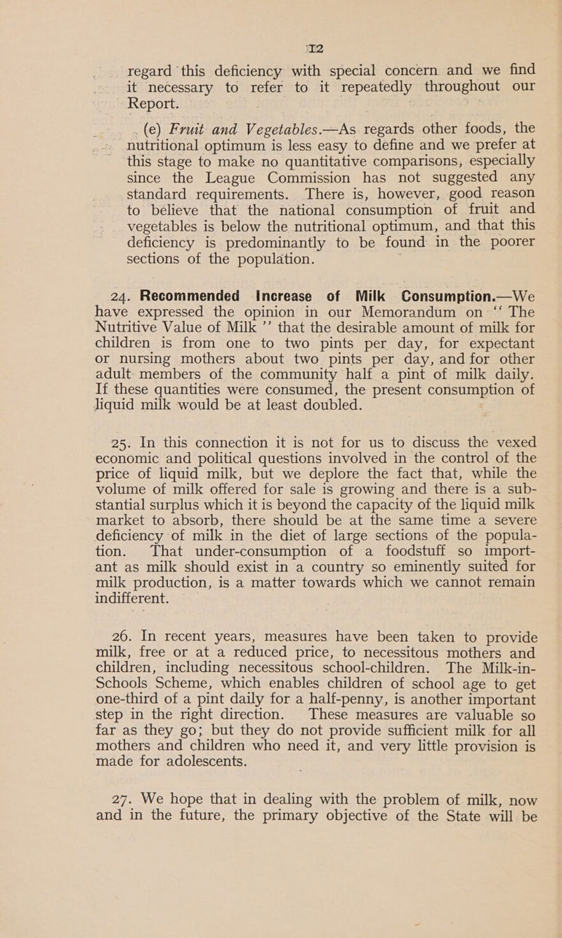 regard this deficiency with special concern and we find it necessary to refer to it repeatedly throughout our - Report. (e) Fruit and Vegetables.—As regards other foods, the nutritional optimum is less easy to define and we prefer at this stage to make no quantitative comparisons, especially since the League Commission has not suggested any standard requirements. There is, however, good reason to believe that the national consumption of fruit and vegetables is below the nutritional optimum, and that this deficiency is predominantly to be found in the poorer sections of the population. 24. Recommended Increase of Milk Consumption.—We have expressed the opinion in our Memorandum on“ The Nutritive Value of Milk ’’ that the desirable amount of milk for children is from one to two pints per day, for expectant or nursing mothers about two pints per day, and for other adult members of the community half a pint of milk daily. If these quantities were consumed, the present consuls of liquid milk would be at least doubled. 25. In this connection it is not for us to discuss the vexed economic and political questions involved in the control of the price of liquid milk, but we deplore the fact that, while the volume of milk offered for sale is growing and there is a sub- stantial surplus which it is beyond the capacity of the liquid milk market to absorb, there should be at the same time a severe deficiency of milk in the diet of large sections of the popula- tion. That under-consumption of a foodstuff so import- ant as milk should exist in a country so eminently suited for milk production, is a matter towards which we cannot remain indifferent. 20. In recent years, measures have been taken to provide milk, free or at a reduced price, to necessitous mothers and children, including necessitous school-children. The Milk-in- Schools Scheme, which enables children of school age to get one-third of a pint daily for a half-penny, is another important step in the right direction. These measures are valuable so far as they go; but they do not provide sufficient milk for all mothers and children who need it, and very little provision is made for adolescents. 27. We hope that in dealing with the problem of milk, now and in the future, the primary objective of the State will be