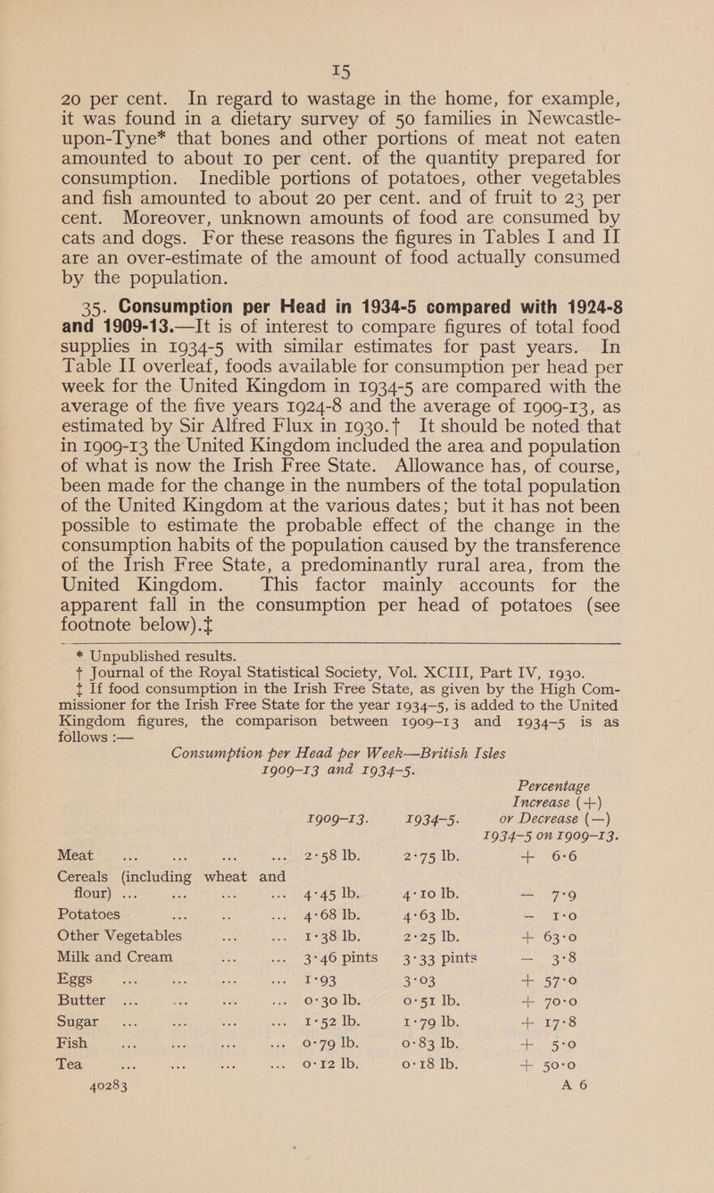 T5 20 per cent. In regard to wastage in the home, for example, it was found in a dietary survey of 50 families in Newcastle- upon-Tyne* that bones and other portions of meat not eaten amounted to about ro per cent. of the quantity prepared for consumption. Inedible portions of potatoes, other vegetables and fish amounted to about 20 per cent. and of fruit to 23 per cent. Moreover, unknown amounts of food are consumed by cats and dogs. For these reasons the figures in Tables I and II are an over-estimate of the amount of food actually consumed by the population. 35. Consumption per Head in 1934-5 compared with 1924-8 and 1909-13.—It is of interest to compare figures of total food supplies in 1934-5 with similar estimates for past years. In Table II overleat, foods available for consumption per head per week for the United Kingdom in 1934-5 are compared with the average of the five years 1924-8 and the average of 1909-13, as estimated by Sir Alfred Flux in 1930., It should be noted that in 1909-13 the United Kingdom included the area and population of what is now the Irish Free State. Allowance has, of course, been made for the change in the numbers of the total population of the United Kingdom at the various dates; but it has not been possible to estimate the probable effect of the change in the - consumption habits of the population caused by the transference of the Irish Free State, a predominantly rural area, from the United Kingdom. This factor mainly accounts for the apparent fall in the consumption per head of potatoes (see footnote below).t  * Unpublished results. + Journal of the Royal Statistical Society, Vol. XCIII, Part IV, 1930. t If food consumption in the Irish Free State, as given by the High Com- missioner for the Irish Free State for the year 1934-5, is added to the United Kingdom figures, the comparison between Ig09-13 and 1934-5 is as follows :— Consumption per Head per Week—British Isles 1909-13 and 1934-5. Percentage Increase (+) 1909-13. 1934-5. or Decrease (—) I934-5 on T909-T3. Meat i 2. hier 2 5. Ls Pasta Oy + 6:6 Cereals (including wheat and OME) ts, Lee ee peen wee ais? le 4°10 lb. — 7°9 Potatoes oot wg oe AOS Tp. AMO s tp: — 1:0 Other Vegetables bis on el MS ORkD. 2°25 lb. + 63:0 Milk and Cream fsa a0 3°40 pits 3-33 pints — 3:8 ESOS 5 oe, SA a ce aehtOS 3°03 + 57:0 Butter © 7. whe ee we O30. 1b, (eos iallep -+- 70°0 Sugar... Las ae ss ae Usa 0 L- 79; Ib: + 17:8 Fish or ae see oe er Koel ay, 0-83 Ib. + 5:0 Tea sis o° £2 Ib; 0:18 lb. + 50:0