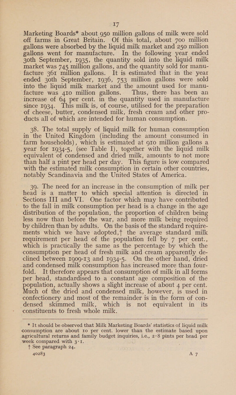 PET Marketing Boards* about 950 million gallons of milk were sold off farms in Great Britain. Of this total, about 700 million gallons were absorbed by the liquid milk market and 250 million gallons went for manufacture. In the following year ended 30th September, 1935, the quantity sold into the liquid milk market was 745 million gallons, and the quantity sold for manu- facture 361 million gallons. It is estimated that in the year ended 30th September, 1936, 753 million gallons were sold into the liquid milk market and the amount used for manu- facture was 410 million gallons. Thus, there has been an increase of 64 per cent. in the quantity used in manufacture since 1934. This milk is, of course, utilised for the preparation of cheese, butter, condensed milk, fresh cream and other pro- ducts all of which are intended for human consumption. 38. The total supply of liquid milk for human consumption in the United Kingdom (including the amount consumed in farm households), which is estimated at 910 million gallons a year for 1934-5, (see Table I), together with the liquid milk equivalent of condensed and dried milk, amounts to not more than half a pint per head per day. This figure is low compared with the estimated milk consumption in certain other countries, notably Scandinavia and the United States of America. 39. The need for an increase in the consumption of milk per head is a matter to which special attention is directed in Sections III and VI. One factor which may have contributed to the fall in milk consumption per head is a change in the age distribution of the population, the proportion of children being less now than before the war, and more milk being required ‘by children than by adults. On the basis of the standard require- ments which we have adopted, the average standard milk requirement per head of the population fell by 7 per cent., which is practically the same as the percentage by which the consumption per head of fresh milk and cream apparently de- clined between Ig09-13 and 1934-5. On the other hand, dried _and condensed milk consumption has increased more than four- fold. It therefore appears that consumption of milk in all forms -per head, standardised to a constant age composition of the population, actually shows a slight increase of about 4 per cent. ~ Much of the dried and condensed milk, however, is used in confectionery and most of the remainder is in the form of con- -densed skimmed milk, which is not equivalent in its constituents to fresh whole milk. _ * Jt should be observed that Milk Marketing Boards’ statistics of liquid milk consumption are about Io per cent. lower than the estimate based upon agricultural returns and family budget inquiries, i.e., 2°8 pints per head per week compared with 3:1. + See paragraph 24.