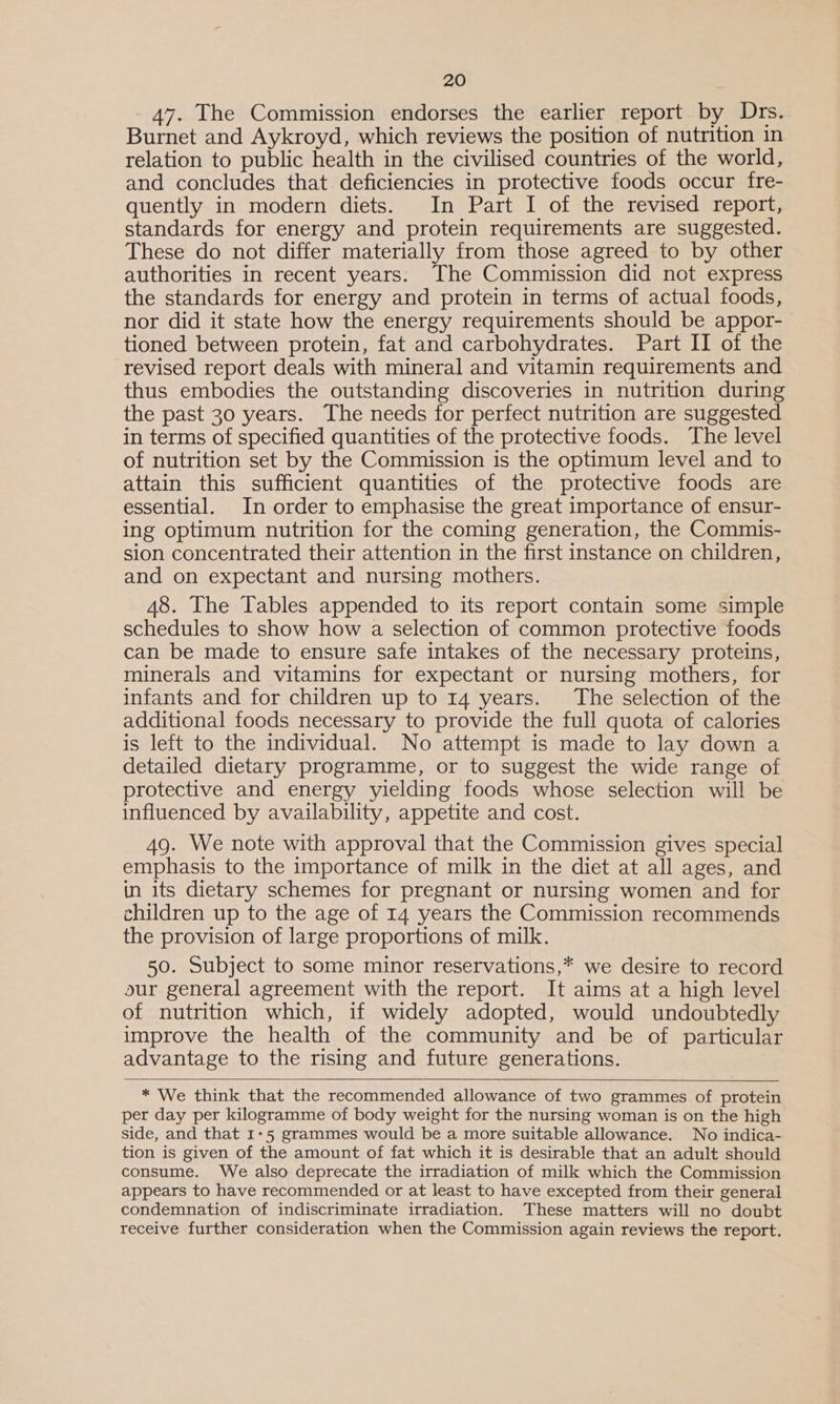 47. The Commission endorses the earlier report by Drs. Burnet and Aykroyd, which reviews the position of nutrition in relation to public health in the civilised countries of the world, and concludes that deficiencies in protective foods occur fre- quently in modern diets. In Part I of the revised report, standards for energy and protein requirements are suggested. These do not differ materially from those agreed to by other authorities in recent years. The Commission did not express the standards for energy and protein in terms of actual foods, nor did it state how the energy requirements should be appor-_ tioned between protein, fat and carbohydrates. Part II of the revised report deals with mineral and vitamin requirements and thus embodies the outstanding discoveries in nutrition during the past 30 years. The needs for perfect nutrition are suggested in terms of specified quantities of the protective foods. The level of nutrition set by the Commission is the optimum level and to attain this sufficient quantities of the protective foods are essential. In order to emphasise the great importance of ensur- ing optimum nutrition for the coming generation, the Commis- sion concentrated their attention in the first instance on children, and on expectant and nursing mothers. 48. The Tables appended to its report contain some simple schedules to show how a selection of common protective foods can be made to ensure safe intakes of the necessary proteins, minerals and vitamins for expectant or nursing mothers, for infants and for children up to 14 years. The selection of the additional foods necessary to provide the full quota of calories is left to the individual. No attempt is made to lay down a detailed dietary programme, or to suggest the wide range of protective and energy yielding foods whose selection will be influenced by availability, appetite and cost. 49. We note with approval that the Commission gives special emphasis to the importance of milk in the diet at all ages, and in its dietary schemes for pregnant or nursing women and for children up to the age of 14 years the Commission recommends the provision of large proportions of milk. 50. Subject to some minor reservations,* we desire to record our general agreement with the report. It aims at a high level of nutrition which, if widely adopted, would undoubtedly improve the health of the community and be of particular advantage to the rising and future generations.   * We think that the recommended allowance of two grammes of protein per day per kilogramme of body weight for the nursing woman is on the high side, and that 1:5 grammes would be a more suitable allowance. No indica- tion is given of the amount of fat which it is desirable that an adult should consume. We also deprecate the irradiation of milk which the Commission appears to have recommended or at least to have excepted from their general condemnation of indiscriminate irradiation. These matters will no doubt receive further consideration when the Commission again reviews the report.