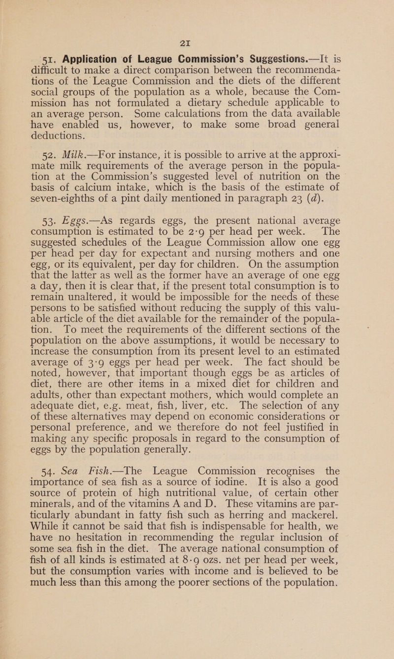 51. Application of League Commission’s Suggestions.—It is difficult to make a direct comparison between the recommenda- tions of the League Commission and the diets of the different social groups of the population as a whole, because the Com- mission has not formulated a dietary schedule applicable to an average person. Some calculations from the data available have enabled us, however, to make some broad general deductions. 52. Milk.—For instance, it is possible to arrive at the approxi- mate milk requirements of the average person in the popula- tion at the Commission’s suggested level of nutrition on the basis of calcium intake, which is the basis of the estimate of seven-eighths of a pint daily mentioned in paragraph 23 (d). 53. Eggs.—As regards eggs, the present national average consumption is estimated to be 2:9 per head per week. The suggested schedules of the League Commission allow one egg per head per day for expectant and nursing mothers and one egg, or its equivalent, per day for children. On the assumption that the latter as well as the former have an average of one egg a day, then it is clear that, if the present total consumption is to remain unaltered, it would be impossible for the needs of these persons to be satisfied without reducing the supply of this valu- able article of the diet available for the remainder of the popula- tion. To meet the requirements of the different sections of the population on the above assumptions, it would be necessary to increase the consumption from its present level to an estimated average of 3:9 eggs per head per week. The fact should be noted, however, that important though eggs be as articles of diet, there are other items in a mixed diet for children and adults, other than expectant mothers, which would complete an adequate diet, e.g. meat, fish, liver, etc. The selection of any of these alternatives may depend on economic considerations or personal preference, and we therefore do not feel justified in making any specific proposals in regard to the consumption of eggs by the population generally. 54. Sea Fish.—The League Commission recognises the importance of sea fish as a source of iodine. It is also a good source of protein of high nutritional value, of certain other minerals, and of the vitamins A and D. These vitamins are par- ticularly abundant in fatty fish such as herring and mackerel. While it cannot be said that fish is indispensable for health, we have no hesitation in recommending the regular inclusion of some sea fish in the diet. The average national consumption of fish of all kinds is estimated at 8-9 ozs. net per head per week, but the consumption varies with income and is believed to be much less than this among the poorer sections of the population.