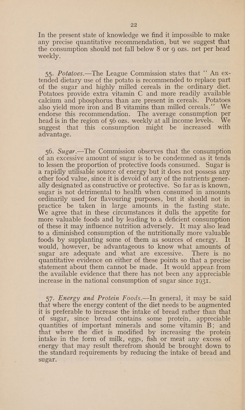 In the present state of knowledge we find it impossible to make any precise quantitative recommendation, but we suggest that the consumption should not fall below 8 or 9 ozs. net per head weekly. 55. Potatoes.—The League Commission states that ‘* An ex- tended dietary use of the potato is recommended to replace part of the sugar and highly milled cereals in the ordinary diet. Potatoes provide extra vitamin C and more readily available calcium and phosphorus than are present in cereals. Potatoes also yield more iron and B vitamins than milled cereals.’’ We endorse this recommendation. The average consumption per head is in the region of 56 ozs. weekly at all income levels. We suggest that this consumption might be increased with advantage. 56. Sugar.—The Commission observes that the consumption of an excessive amount of sugar is to be condemned as it tends to lessen the proportion of protective foods consumed. Sugar is a rapidly utilisable source of energy but it does not possess any other food value, since it is devoid of any of the nutrients: gener- ally designated as constructive or protective. So far as is known, sugar is not detrimental to health when consumed in amounts ordinarily used for flavouring purposes, but it should not in practice be taken in large amounts in the fasting state. We agree that in these circumstances it dulls the appetite for more valuable foods and by leading to a deficient consumption of these it may influence nutrition adversely. It may also lead to a diminished consumption of the nutritionally more valuable foods by supplanting some of them as sources of energy. It would, however, be advantageous to know what amounts of sugar are adequate and what are excessive. There is no quantitative evidence on either of these points so that a precise statement about them cannot be made. It would appear. from the available evidence that there has not been any appreciable increase in the national consumption of sugar since 1931. 57. Energy and Protein Foods.—In general, it may be said that where the energy content of the diet needs to be augmented it is preferable to increase the intake of bread rather than that of sugar, since bread contains some protein, appreciable quantities of important minerals and some vitamin B; and that where the diet is modified by increasing the protein intake in the form of milk, eggs, fish or meat any excess of energy that may result therefrom should be brought down to the standard requirements by reducing the intake of bread and sugar.