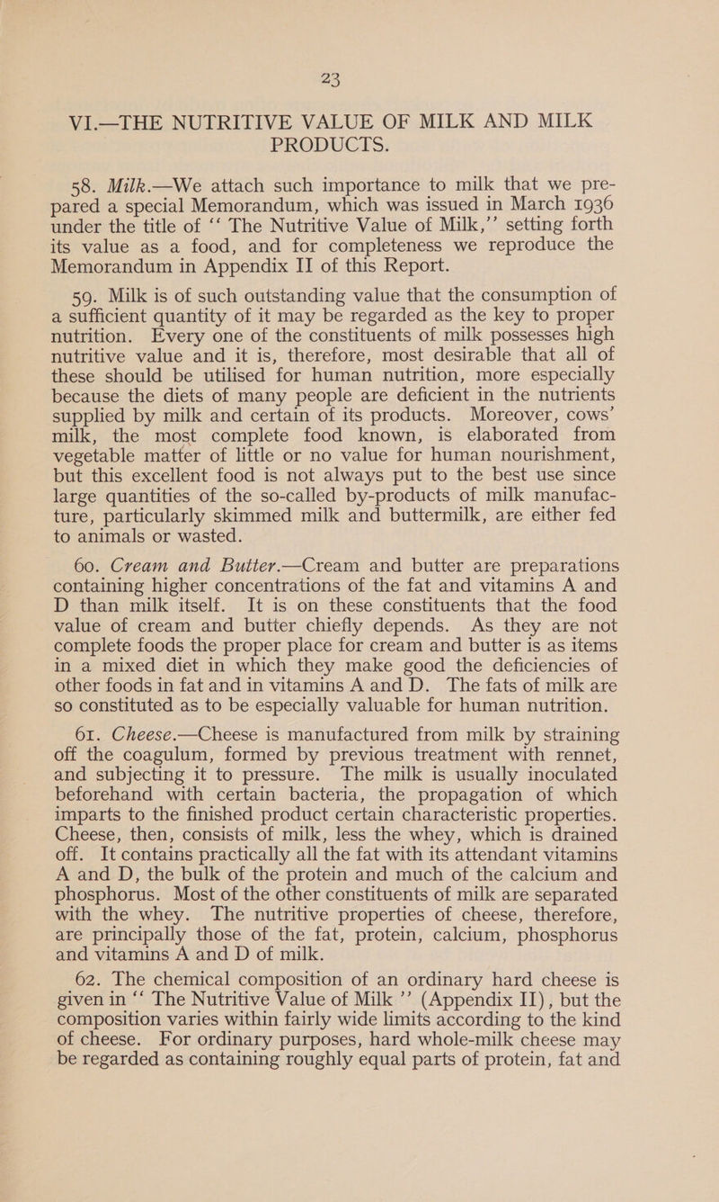VI.—THE NUTRITIVE VALUE OF MILK AND MILK PRODUCTS. 58. Milk.—We attach such importance to milk that we pre- pared a special Memorandum, which was issued in March 1936 under the title of ‘‘ The Nutritive Value of Milk,’’ setting forth its value as a food, and for completeness we reproduce the Memorandum in Appendix II of this Report. 59. Milk is of such outstanding value that the consumption of a sufficient quantity of it may be regarded as the key to proper nutrition. Every one of the constituents of milk possesses high nutritive value and it is, therefore, most desirable that all of these should be utilised for human nutrition, more especially because the diets of many people are deficient in the nutrients supplied by milk and certain of its products. Moreover, cows’ milk, the most complete food known, is elaborated from vegetable matter of little or no value for human nourishment, but this excellent food is not always put to the best use since large quantities of the so-called by-products of milk manufac- ture, particularly skimmed milk and buttermilk, are either fed to animals or wasted. 60. Cream and Butter.—Cream and butter are preparations containing higher concentrations of the fat and vitamins A and D than milk itself. It is on these constituents that the food value of cream and butter chiefly depends. As they are not complete foods the proper place for cream and butter is as items in a mixed diet in which they make good the deficiencies of other foods in fat and in vitamins A and D. The fats of milk are so constituted as to be especially valuable for human nutrition. 61. Cheese.—Cheese is manufactured from milk by straining off the coagulum, formed by previous treatment with rennet, and subjecting it to pressure. The milk is usually inoculated beforehand with certain bacteria, the propagation of which imparts to the finished product certain characteristic properties. Cheese, then, consists of milk, less the whey, which is drained off. It contains practically all the fat with its attendant vitamins A and D, the bulk of the protein and much of the calcium and phosphorus. Most of the other constituents of milk are separated with the whey. The nutritive properties of cheese, therefore, are principally those of the fat, protein, calcium, phosphorus and vitamins A and D of milk. 62. The chemical composition of an ordinary hard cheese is given in ‘‘ The Nutritive Value of Milk ’’ (Appendix IT), but the composition varies within fairly wide limits according to the kind of cheese. For ordinary purposes, hard whole-milk cheese may be regarded as containing roughly equal parts of protein, fat and