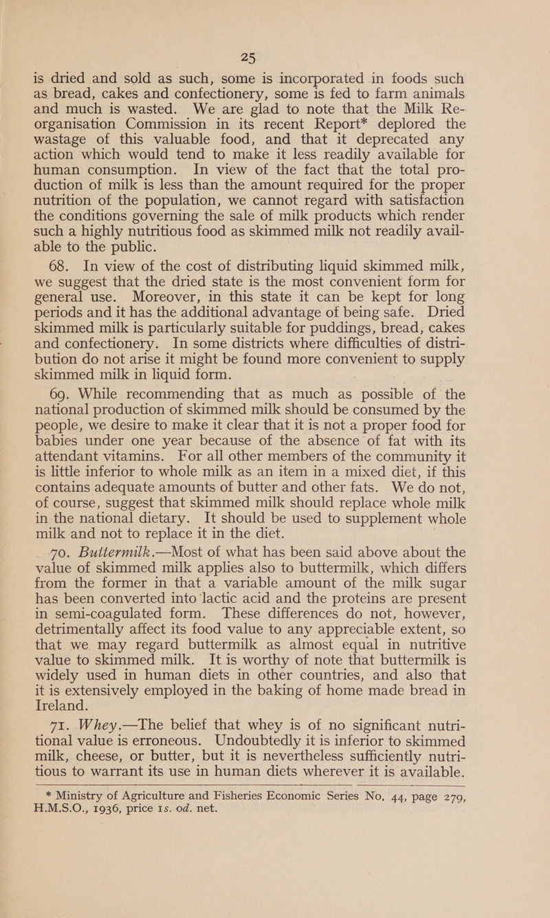 is dried and sold as such, some is incorporated in foods such as bread, cakes and confectionery, some is fed to farm animals and much is wasted. We are glad to note that the Milk Re- organisation Commission in its recent Report* deplored the wastage of this valuable food, and that it deprecated any action which would tend to make it less readily available for human consumption. In view of the fact that the total pro- duction of milk is less than the amount required for the proper nutrition of the population, we cannot regard with satisfaction the conditions governing the sale of milk products which render such a highly nutritious food as skimmed milk not readily avail- able to the public. 68. In view of the cost of distributing liquid skimmed milk, we suggest that the dried state is the most convenient form for general use. Moreover, in this state it can be kept for long periods and it has the additional advantage of being safe. Dried skimmed milk is particularly suitable for puddings, bread, cakes and confectionery. In some districts where difficulties of distri- bution do not arise it might be found more convenient to supply skimmed milk in liquid form. 69. While recommending that as much as Seco le of ‘the national production of skimmed milk should be consumed by the people, we desire to make it clear that it is not a proper food for babies under one year because of the absence of fat with its attendant vitamins. For all other members of the community it is little inferior to whole milk as an item in a mixed diet, if this contains adequate amounts of butter and other fats. We do not, of course, suggest that skimmed milk should replace whole milk in the national dietary. It should be used to supplement whole milk and not to replace it in the diet. _ 40. Buttermilk.—Most of what has been said above about the value of skimmed milk applies also to buttermilk, which differs from the former in that a variable amount of the milk sugar has been converted into lactic acid and the proteins are present in semi-coagulated form. These differences do not, however, detrimentally affect its food value to any appreciable extent, so that we may regard buttermilk as almost equal in nutritive value to skimmed milk. It is worthy of note that buttermilk is widely used in human diets in other countries, and also that it is extensively employed in the baking of home made bread in Ireland. 71. Whey.—The belief that whey is of no significant nutri- tional value is erroneous. Undoubtedly it is inferior to skimmed milk, cheese, or butter, but it is nevertheless sufficiently nutri- tious to warrant its use in human diets wherever it is available. alt * Ministry of Agriculture and Fisheries Economic Series No, 44, page 279, H.M.S.O. 1936, price 1s. od. net.  