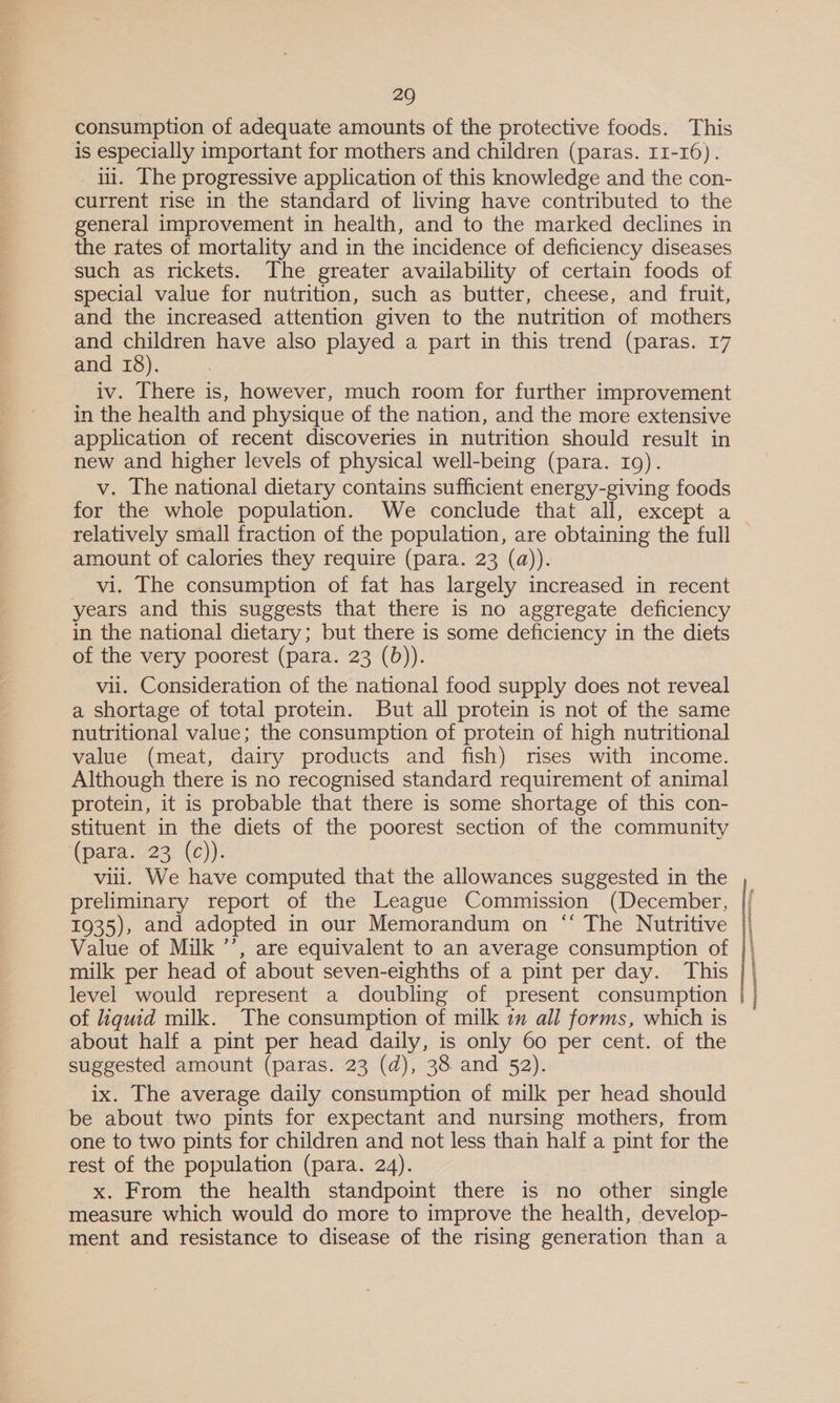 consumption of adequate amounts of the protective foods. This is especially important for mothers and children (paras. 11-16). ii. [he progressive application of this knowledge and the con- current rise in the standard of living have contributed to the general improvement in health, and to the marked declines in the rates of mortality and in the incidence of deficiency diseases such as rickets. The greater availability of certain foods of special value for nutrition, such as butter, cheese, and fruit, and the increased attention given to the nutrition of mothers and children have also played a part in this trend (paras. 17 and 18), iv. There is, however, much room for further improvement in the health and physique of the nation, and the more extensive application of recent discoveries in nutrition should result in new and higher levels of physical well-being (para. 19). v. The national dietary contains sufficient energy-giving foods for the whole population. We conclude that all, except a relatively small fraction of the population, are obtaining the full amount of calories they require (para. 23 (a)). vi. The consumption of fat has largely increased in recent years and this suggests that there is no aggregate deficiency in the national dietary; but there is some deficiency in the diets of the very poorest (para. 23 (b)). vii. Consideration of the national food supply does not reveal a shortage of total protein. But all protein is not of the same nutritional value; the consumption of protein of high nutritional value (meat, dairy products and fish) rises with income. Although there is no recognised standard requirement of animal protein, it is probable that there is some shortage of this con- stituent in the diets of the poorest section of the community (para../23)'(c)): vill. We have computed that the allowances suggested in the preliminary report of the League Commission (December, 1935), and adopted in our Memorandum on “ The Nutritive Value of Milk ’’, are equivalent to an average consumption of milk per head of about seven-eighths of a pint per day. This level would represent a doubling of present consumption of liquid milk. The consumption of milk zn all forms, which is about half a pint per head daily, is only 60 per cent. of the suggested amount (paras. 23 (d), 38 and 52). ix. The average daily consumption of milk per head should be about two pints for expectant and nursing mothers, from one to two pints for children and not less than half a pint for the rest of the population (para. 24). x. From the health standpoint there is no other single measure which would do more to improve the health, develop- ment and resistance to disease of the rising generation than a REA ECP Fase Sea RoR AEd LET PEROT Sic RePA TAIN No, eNO