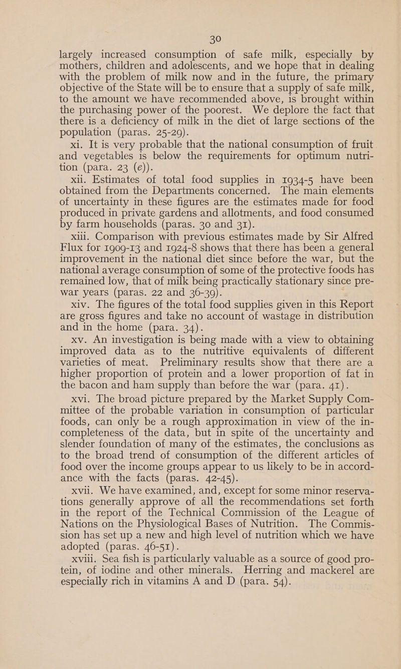 largely increased consumption of safe milk, especially by mothers, children and adolescents, and we hope that in dealing with the problem of milk now and in the future, the primary objective of the State will be to ensure that a supply of safe milk, to the amount we have recommended above, is brought within the purchasing power of the poorest. We deplore the tact that there is a deficiency of milk in the diet of large sections of the population (paras. 25-29). xl. It is very probable that the national consumption of fruit. and vegetables is below the requirements for optimum nutri- tion (para. 23 (é)). xii. Estimates of total food supplies in 1934-5 have been obtained from the Departments concerned. The main elements of uncertainty in these figures are the estimates made for food produced in private gardens and allotments, and food consumed by farm households (paras. 30 and 31). xiii. Comparison with previous estimates made by Sir Alfred Flux for 1909-13 and 1924-8 shows that there has been a general improvement in the national diet since before the war, but the national average consumption of some of the protective foods has remained low, that of milk being practically stationary since pre- war years (paras. 22 and 36-39). xiv. The figures of the total food supplies given in this Report are gross figures and take no account of wastage in distribution and in the home (para. 34). xv. An investigation is being made with a view to obtaining improved data as to the nutritive equivalents of different varieties of meat. Preliminary results show that there are a higher proportion of protein and a lower proportion of fat in the bacon and ham supply than before the war (para. 41). xvi. The broad picture prepared by the Market Supply Com- mittee of the probable variation in consumption of particular foods, can only be a rough approximation in view of the in- completeness of the data, but in spite of the uncertainty and slender foundation of many of the estimates, the conclusions as to the broad trend of consumption of the different articles of food over the income groups appear to us likely to be in accord- ance with the facts (paras. 42-45). xvil. We have examined, and, except for some minor reserva- tions generally approve of all the recommendations set forth in the report of the Technical Commission of the League of Nations on the Physiological Bases of Nutrition. The Commis- sion has set up a new and high level of nutrition which we have adopted (paras. 46-51). XVvill. Sea fish is particularly valuable as a source of good pro- tein, of iodine and other minerals. Herring and mackerel are especially rich in vitamins A and D (para. 54).