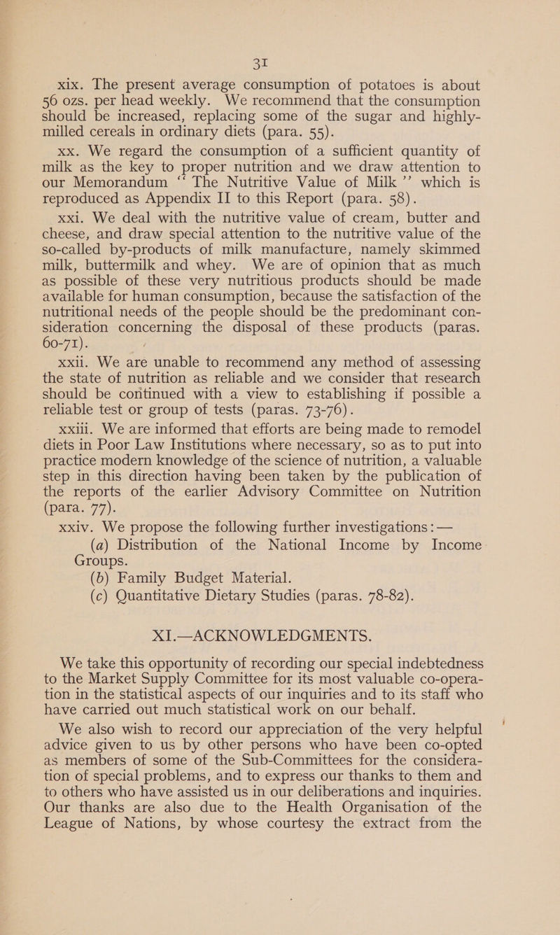 xix. The present average consumption of potatoes is about 50 ozs. per head weekly. We recommend that the consumption should be increased, replacing some of the sugar and highly- milled cereals in ordinary diets (para. 55). xx. We regard the consumption of a sufficient quantity of milk as the key to proper nutrition and we draw attention to our Memorandum “ The Nutritive Value of Milk ’’ which is reproduced as Appendix II to this Report (para. 58). xxl. We deal with the nutritive value of cream, butter and cheese, and draw special attention to the nutritive value of the so-called by-products of milk manufacture, namely skimmed milk, buttermilk and whey. We are of opinion that as much as possible of these very nutritious products should be made available for human consumption, because the satisfaction of the nutritional needs of the people should be the predominant con- sideration concerning the disposal of these products (paras. 60-71). i xxli. We are unable to recommend any method of assessing the state of nutrition as reliable and we consider that research should be continued with a view to establishing if possible a reliable test or group of tests (paras. 73-76). xxiii. We are informed that efforts are being made to remodel diets in Poor Law Institutions where necessary, so as to put into practice modern knowledge of the science of nutrition, a valuable step in this direction having been taken by the publication of the reports of the earlier Advisory Committee on Nutrition (para. 77). xxiv. We propose the following further investigations : — (a) Distribution of the National Income by Income Groups. (6) Family Budget Material. (c) Quantitative Dietary Studies (paras. 78-82). XI.—ACKNOWLEDGMENTS. We take this opportunity of recording our special indebtedness to the Market Supply Committee for its most valuable co-opera- tion in the statistical aspects of our inquiries and to its staff who have carried out much statistical work on our behalf. We also wish to record our appreciation of the very helpful advice given to us by other persons who have been co-opted as members of some of the Sub-Committees for the considera- tion of special problems, and to express our thanks to them and to others who have assisted us in our deliberations and inquiries. Our thanks are also due to the Health Organisation of the League of Nations, by whose courtesy the extract from the