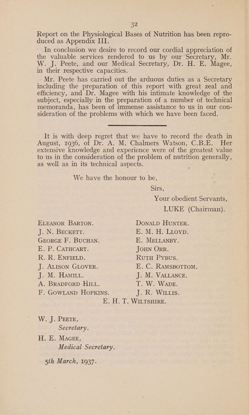 sz Report on the Physiological Bases of Nutrition has been repro- duced as Appendix III. ~ In conclusion we desire to record our cordial appreciation of the valuable services rendered to us by our Secretary, Mr. W. J. Peete, and our Medical Secretary, Dr. H. E. Magee, in their respective capacities. Mr. Peete has carried out the arduous duties as a Secretary including the preparation of this report with great zeal and efficiency, and Dr. Magee with his intimate knowledge of the subject, especially in the preparation of a number of technical memoranda, has been of immense assistance to us in our con- sideration of the problems with which we have been faced. It is with deep regret that we have to record the death in August, 1936, of Dr. A. M. Chalmers Watson, C.B.E. Her _ extensive knowledge and experience were of the greatest value to us in the consideration of the problem of nutrition generally, as well as in its technical aspects. We have the honour to be, Sirs, Your obedient Servants, LUKE (Chairman). ELEANOR BARTON. DONALD HUNTER. Jee BECKET. Li Wikede hes Bye he ups GEORGE F. BUCHAN. E. MELLANBY. E. P. CATHCART. JOHN ORR. R. R. ENFIELD. RuTH PYBUS. J. ALISON GLOVER. EK. C. RAMSBOTTOM. J. M. Hamitt. J. M. VALLANCE. A. BRADFORD HILL. T. W. WADE. F. GOWLAND HOPKINS. EN WHELISS E. H. T. WILTSHIRE. WisJ.ePEETE, Secretary. H. E. MAGEE, Medical Secretary. 5th March, 1937.