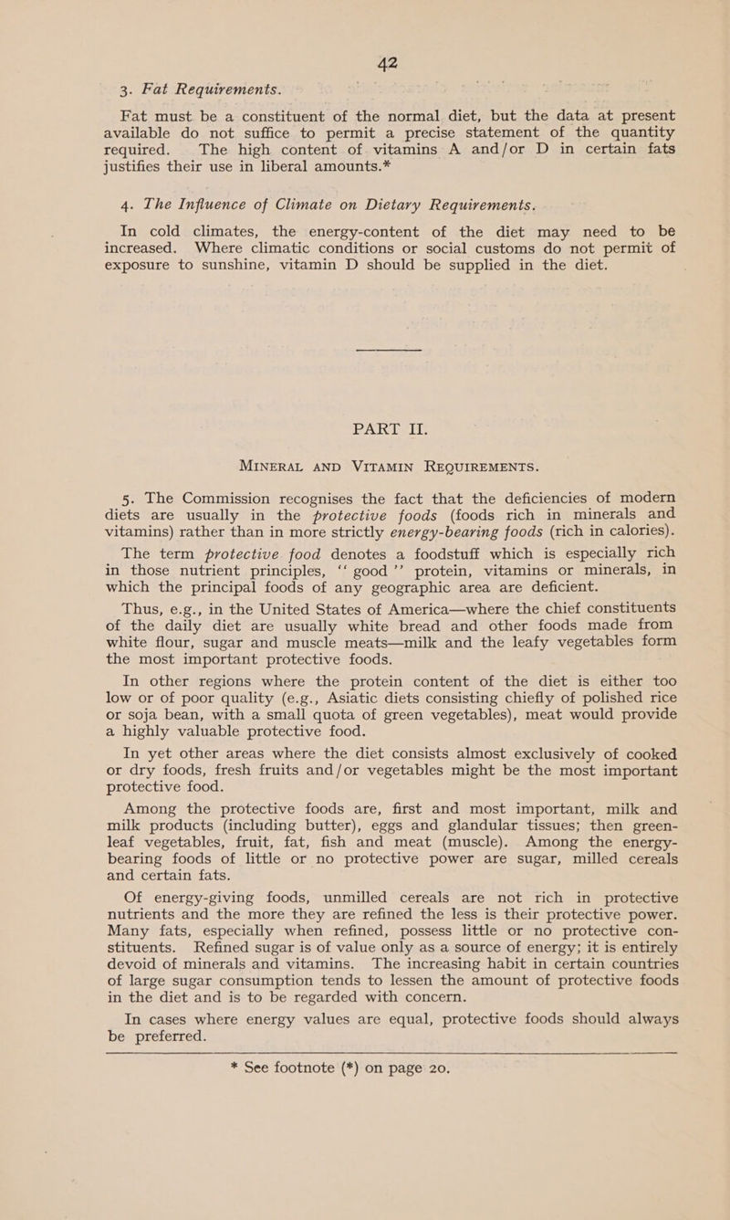 3. Fat Requirements. Fat must be a constituent of the normal diet, but the data at present available do not suffice to permit a precise statement of the quantity required. The high content of. vitamins A and/or D in certain fats justifies their use in liberal amounts.* 4. The Influence of Climate on Dietary Requirements. In cold climates, the energy-content of the diet may need to be increased. Where climatic conditions or social customs do not permit of exposure to sunshine, vitamin D should be supplied in the diet. PARI LG MINERAL AND VITAMIN REQUIREMENTS. 5. The Commission recognises the fact that the deficiencies of modern diets are usually in the protective foods (foods rich in minerals and vitamins) rather than in more strictly energy-bearing foods (rich in calories). The term protective food denotes a foodstuff which is especially rich in those nutrient principles, ‘‘ good ’’ protein, vitamins or minerals, in which the principal foods of any geographic area are deficient. Thus, e.g., in the United States of America—where the chief constituents of the daily diet are usually white bread and other foods made from white flour, sugar and muscle meats—milk and the leafy vegetables form the most important protective foods. In other regions where the protein content of the diet is either too low or of poor quality (e.g., Asiatic diets consisting chiefly of polished rice or soja bean, with a small quota of green vegetables), meat would provide a highly valuable protective food. In yet other areas where the diet consists almost exclusively of cooked or dry foods, fresh fruits and/or vegetables might be the most important protective food. Among the protective foods are, first and most important, milk and milk products (including butter), eggs and glandular tissues; then green- leaf vegetables, fruit, fat, fish and meat (muscle). Among the energy- bearing foods of little or no protective power are sugar, milled cereals and certain fats. Of energy-giving foods, unmilled cereals are not rich in protective nutrients and the more they are refined the less is their protective power. Many fats, especially when refined, possess little or no protective con- stituents. Refined sugar is of value only as a source of energy; it is entirely devoid of minerals and vitamins. The increasing habit in certain countries of large sugar consumption tends to lessen the amount of protective foods in the diet and is to be regarded with concern. In cases where energy values are equal, protective foods should always be. preferred.