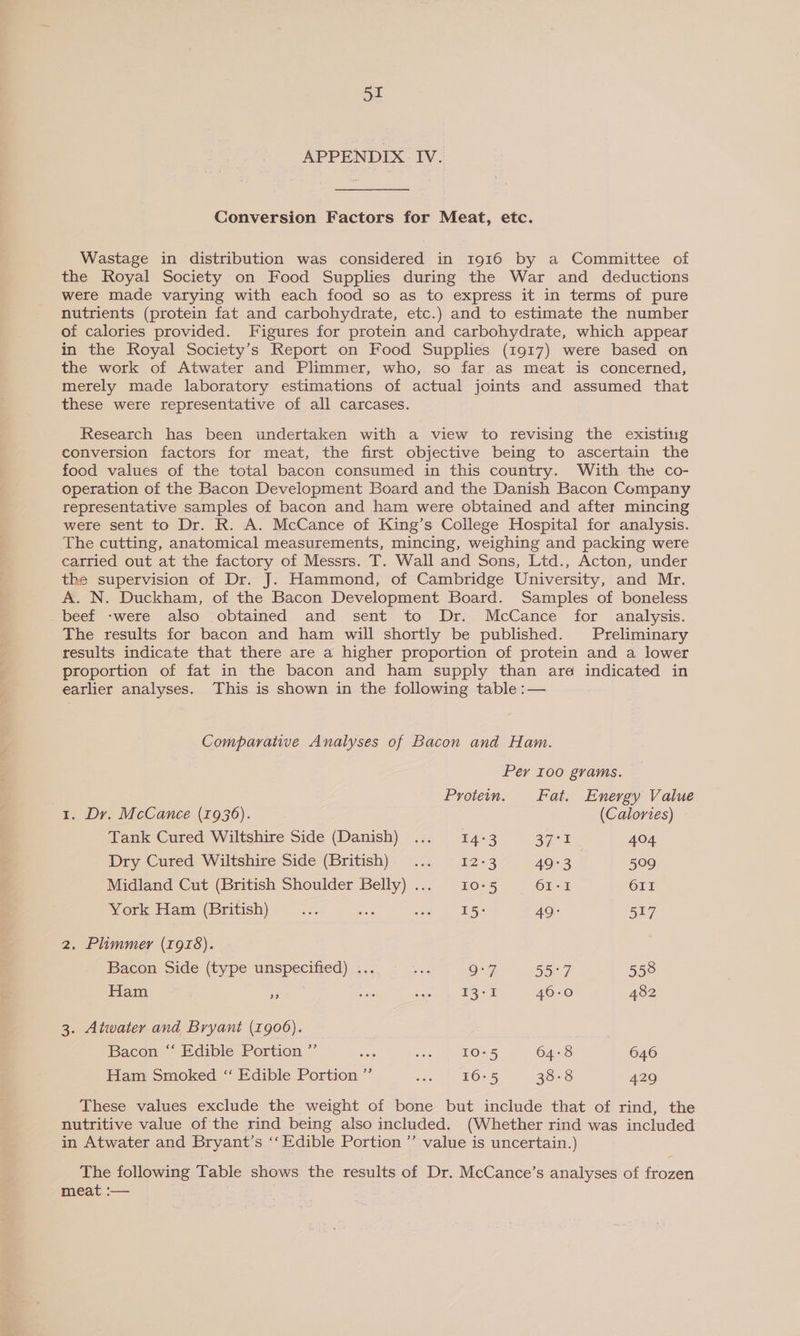 APPENDIX IV. Conversion Factors for Meat, etc. Wastage in distribution was considered in 1916 by a Committee of the Royal Society on Food Supplies during the War and deductions were made varying with each food so as to express it in terms of pure nutrients (protein fat and carbohydrate, etc.) and to estimate the number of calories provided. Figures for protein and carbohydrate, which appear in the Royal Society’s Report on Food Supplies (1917) were based on the work of Atwater and Plimmer, who, so far as meat is concerned, merely made laboratory estimations of actual joints and assumed that these were representative of all carcases. Research has been undertaken with a view to revising the existing conversion factors for meat, the first objective being to ascertain the food values of the total bacon consumed in this country. With the co- operation of the Bacon Development Board and the Danish Bacon Company representative samples of bacon and ham were obtained and after mincing were sent to Dr. R. A. McCance of King’s College Hospital for analysis. The cutting, anatomical measurements, mincing, weighing and packing were carried out at the factory of Messrs. T. Wall and Sons, Ltd., Acton, under the supervision of Dr. J. Hammond, of Cambridge University, and Mr. A. N. Duckham, of the Bacon Development Board. Samples of boneless - beef -were also -obtaimed, and sent to Dr:..-McCance for analysis. The results for bacon and ham will shortly be published. Preliminary results indicate that there are a higher proportion of protein and a lower proportion of fat in the bacon and ham supply than are indicated in earlier analyses. This is shown in the following table :— Comparative Analyses of Bacon and Ham. Per 100 grams. Protein. Fat. Energy Value 1. Dr. McCance (1936). (Calortes) Tank Cured Wiltshire Side (Danish) ... 14:3 BUDS: 404 Dry Cured Wiltsiice:Side (British)- .., ©.12-3 49:3 509 Midland Cut (British Shoulder Belly)... 10-5 61-1 611 York Ham (British) ... oe eee 49: 517 2. Plimmer (1978). Bacon Side (type unspecified) ... 9°7 55°7 558 Ham o are Me 13-1 46-0 482 3. Atwater and Bryant (1906). Bacon ‘‘ Edible Portion ”’ en ven 2 LOs5 64:8 646 Ham Smoked “ Edible Portion ”’ wen ) BOL 38-8 429 These values exclude the weight of bone but include that of rind, the nutritive value of the rind being also included. (Whether rind was included in Atwater and Bryant’s ‘‘ Edible Portion ”’ value is uncertain.) The following Table shows the results of Dr. McCance’s analyses of frozen meat :— .