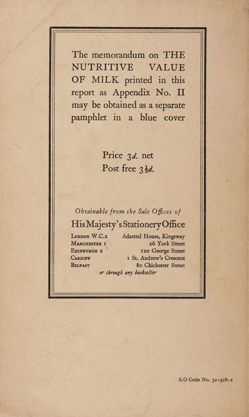 The memorandum on THE NUTRITIVE VALUE OF MILK printed in this report as Appendix No. II may be obtained as a separate pamphlet in a blue cover Price 3d. net Post free 344d. Obtainable from the Sale Offices of  S.O Code No. 32—328-1