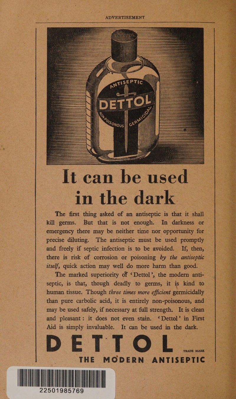  ‘ADVERTISEMENT '{ rit {j ee ile tis, Paya eg | i i , {   tt can Be used in the dark — : The first thing asked: of an antiseptic is thet it ‘shall ae “kill germs. But that is not enough. In darkness or ce emergency there may be neither time nor opportunity for oh : precise diluting. The antiseptic must be. used promptly 4 3 e and freely if septic infection is to be avoided, If, then, aoe | there is risk of corrosion or poisoning by the antiseptic : itself, quick action may well: do more harm than good. : : : _ The marked superiority of ‘Dettol’, the modern anti- 2 Pe septic, is. that, though deadly to germs, it is ‘kind to a8 es ‘human tissue. Though three times more efficient germicidally a, :       than pure carbolic acid, it is entirely non-poisonous, and he may be used safely, if necessary at full strength. It is clean a and pleasant : It does not even stain. © Dettol’ in First aE Aid is simply invaluable. It can be used in the dark. : D LS T T. OL THE. MODERN ANTISEPTIC  Prat
