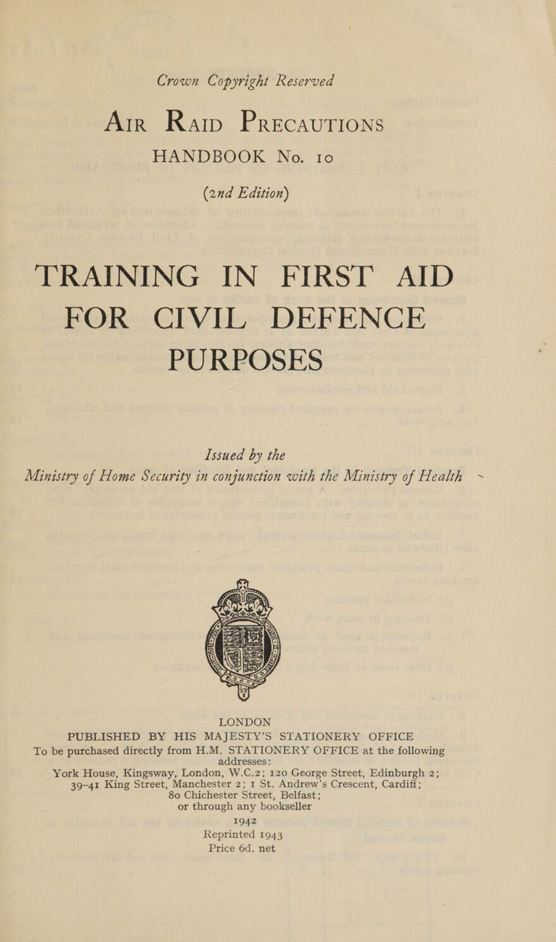 Crown Copyright Reserved Arr Raip Precautions HANDBOOK No. ro (2nd Edition) TRAINING IN FIRST AID FOR CIVIL DEFENCE PURPOSES Issued by the Ministry of Home Security in conjunction with the Ministry of Health  PUBLISHED BY HIS MAJESTY’S STATIONERY OFFICE To be purchased directly from H.M. STATIONERY OFFICE at the following . addresses: York House, Kingsway, London, W.C.2; 120 George Street, Edinburgh 2; 39-41 King Street, Manchester 2; 1 St. Andrew’s Crescent, Cardiff; 80 Chichester Street, Belfast; or through any bookseller 1942 Reprinted 1943 Price 6d. net