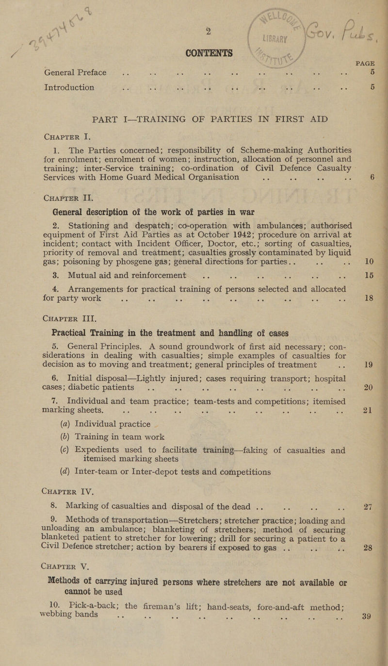 CONTENTS General Preface Introduction PART I-—-TRAINING OF PARTIES IN FIRST AID CHAPTER I. 1. The Parties concerned; responsibility of Scheme-making Authorities for enrolment; enrolment of women; instruction, allocation of personnel and training; inter-Service training; co-ordination of Civil Defence Casualty Services with Home Guard Medical Organisation CHAPTER II. General description of the work of parties in war 2. Stationing and despatch; co-operation with ambulances; authorised equipment of First Aid Parties as at October 1942; procedure on arrival at incident; contact with Incident Officer, Doctor, etc.; sorting of casualties, priority of removal and treatment; casualties grossly contaminated by liquid gas; poisoning by phosgene gas; general directions for parties. . oh 3. Mutual aid and reinforcement 4, Arrangements for practical training of persons selected and allocated for party work ‘ ae : CHAPTER III. Practical Training in the treatment and handling of cases 5. General Principles. A sound groundwork of first aid necessary; con- siderations in dealing with casualties; simple examples of casualties for decision as to moving and treatment; general principles of treatment 6. Initial disposal—Lightly injured; cases requiring transport; hospital cases; diabetic patients .. oi a a oe < we 8 7. Individual and team practice; team-tests and competitions; itemised marking sheets. Bie ‘ 4 = (a) Individual practice (6) Training in team work (c) Expedients used to facilitate training—faking of casualties and itemised marking sheets . (dz) Inter-team or Inter-depot tests and competitions CHAPTER IV. 8. Marking of casualties and disposal of the dead .. 9. Methods of transportation—Stretchers; stretcher practice; loading and unloading an ambulance; blanketing of stretchers; method of securing blanketed patient to stretcher for lowering; drill for securing a patient to a Civil Defence stretcher; action by bearers if exposed to gas CHAPTER V. Methods of carrying injured persons where stretchers are not available or cannot be used 10. Pick-a-back; the fireman’s lift; hand-seats, fore-and-aft method; webbing bands : s sis =e os en = aS as 10 15 18 19 20 21 27 28 39