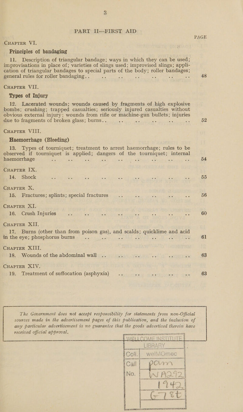 PART JI—FIRST AID PAGE CHAPTER VI. Principles of bandaging 11. Description of triangular bandage; ways in which they can be used; improvisations in place of; varieties of slings used; improvised slings; appli- cation of triangular bandages to special parts of the body; roller bandages; general rules for roller bandaging. . tg = 3 os ss ss 48 CHAPTER VII. Types of Injury 12. Lacerated wounds; wounds caused by fragments of high explosive bombs; crushing; trapped casualties; seriously injured casualties without obvious external injury; wounds from rifle or machine-gun bullets; injuries due to fragments of broken glass; burns.. ve a ae 4 aig 52 CuaptTer VIII. Haemorrhage (Bleeding) 13. Types of tourniquet; treatment to arrest haemorrhage; rules to be observed if tourniquet is applied; dangers of the tourniquet; internal haemorrhage he is sae x6 re a at us au 54 CHAPTER IX. 14. Shock Ke ‘is = sis ee ‘9 sid ug a 55 CHAPTER X. 15. Fractures; splints; special fractures 2% i Ks i a 56 CHAPTER XI. 16. Crush Injuries re Ve Sf “2 aie ad aE ae 60 CHAPTER XII. 17. Burns (other than from poison gah and scalds; quicklime and acid in the eye; phosphorus burns = 4 bh a a Ef aM 61 CHAPTER XIII. 18. Wounds of the abdominal wall .. AP 3. - tes Shy 63     The Government does not accept responsibility for statements from non-Official sources made in the advertisement pages of this publication, and the inclusion of any particular advertisement is no guarantee that the goods advertised therein have veceived official approval.    ee om 