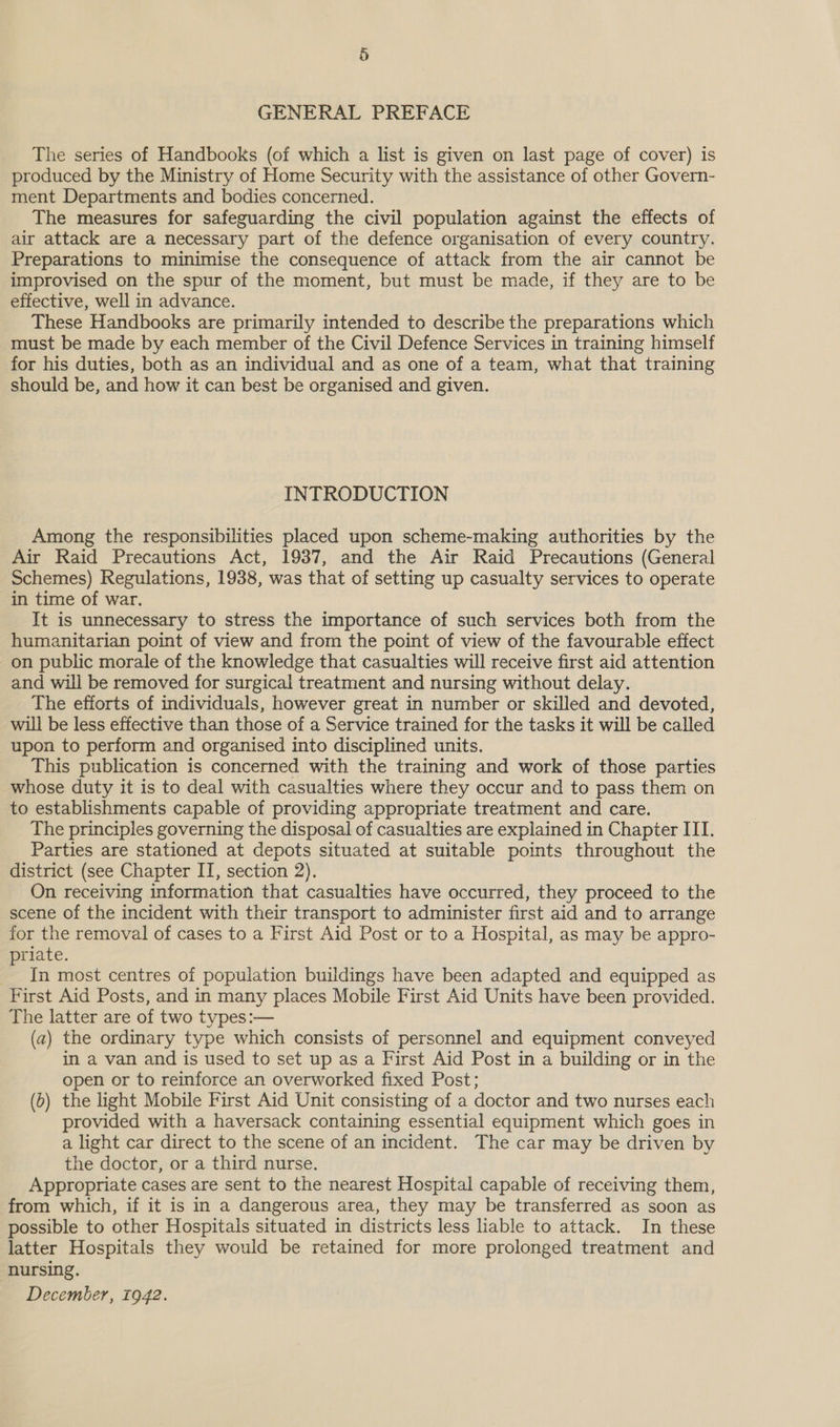 GENERAL PREFACE The series of Handbooks (of which a list is given on last page of cover) is produced by the Ministry of Home Security with the assistance of other Govern- ment Departments and bodies concerned. The measures for safeguarding the civil population against the effects of air attack are a necessary part of the defence organisation of every country. Preparations to minimise the consequence of attack from the air cannot be improvised on the spur of the moment, but must be made, if they are to be effective, well in advance. These Handbooks are primarily intended to describe the preparations which must be made by each member of the Civil Defence Services in training himself for his duties, both as an individual and as one of a team, what that training should be, and how it can best be organised and given. INTRODUCTION Among the responsibilities placed upon scheme-making authorities by the Air Raid Precautions Act, 1937, and the Air Raid Precautions (General Schemes) Regulations, 1938, was that of setting up casualty services to operate in time of war. It is unnecessary to stress the importance of such services both from the humanitarian point of view and from the point of view of the favourable effect on public morale of the knowledge that casualties will receive first aid attention and will be removed for surgical treatment and nursing without delay. The efforts of individuals, however great in number or skilled and devoted, will be less effective than those of a Service trained for the tasks it will be called upon to perform and organised into disciplined units. This publication is concerned with the training and work of those parties whose duty it is to deal with casualties where they occur and to pass them on to establishments capable of providing appropriate treatment and care. The principles governing the disposal of casualties are explained in Chapter III. Parties are stationed at depots situated at suitable points throughout the district (see Chapter IT, section 2). On receiving information that casualties have occurred, they proceed to the scene of the incident with their transport to administer first aid and to arrange for the removal of cases to a First Aid Post or to a Hospital, as may be appro- priate. _ In most centres of population buildings have been adapted and equipped as First Aid Posts, and in many places Mobile First Aid Units have been provided. The latter are of two types:— (a) the ordinary type which consists of personnel and equipment conveyed in a van and is used to set up as a First Aid Post in a building or in the open or to reinforce an overworked fixed Post; (6) the light Mobile First Aid Unit consisting of a doctor and two nurses each provided with a haversack containing essential equipment which goes in a light car direct to the scene of an incident. The car may be driven by the doctor, or a third nurse. Appropriate cases are sent to the nearest Hospital capable of receiving them, from which, if it is in a dangerous area, they may be transferred as soon as possible to other Hospitals situated in districts less liable to attack. In these latter Hospitals they would be retained for more prolonged treatment and nursing. December, 1942.