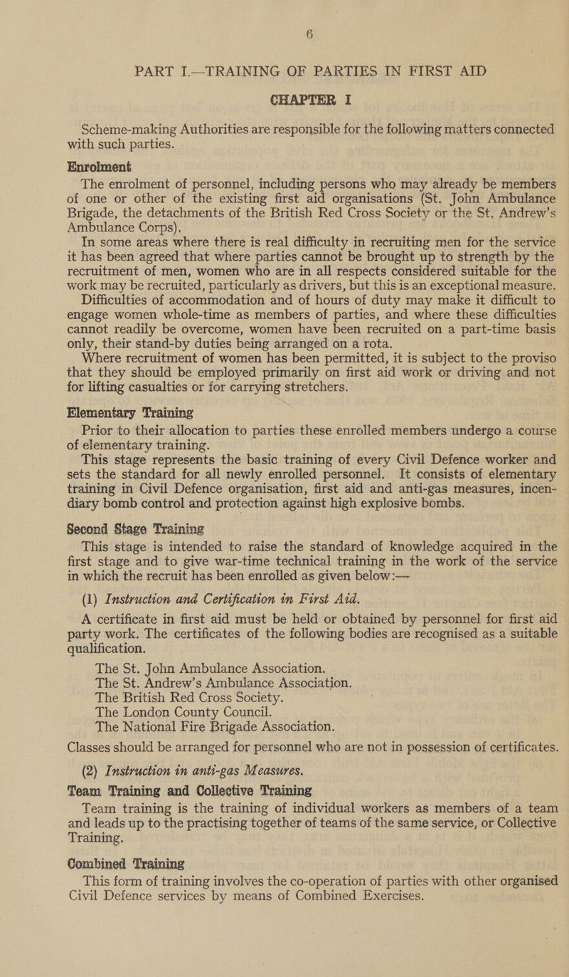 CHAPTER I Scheme-making Authorities are responsible for the following matters connected with such parties. Enrolment The enrolment of personnel, including persons who may already be members of one or other of the existing first aid organisations (St. John Ambulance Brigade, the detachments of the British Red Cross Society or the St, Andrew’s Ambulance Corps), In some areas where there is real difficulty in recruiting men for the service it has been agreed that where parties cannot be brought up to strength by the recruitment of men, women who are in all respects considered suitable for the work may be recruited, particularly as drivers, but this is an exceptional measure. Difficulties of accommodation and of hours of duty may make it difficult to engage women whole-time as members of parties, and where these difficulties cannot readily be overcome, women have been recruited on a part-time basis only, their stand-by duties being arranged on a rota. Where recruitment of women has been permitted, it is subject to the proviso that they should be employed primarily on first aid work or driving and not for lifting casualties or for carrying stretchers. Elementary Training Prior to their allocation to parties these enrolled members undergo a course of elementary training. | This stage represents the basic training of every Civil Defence worker and sets the standard for all newly enrolled personnel. It consists of elementary training in Civil Defence organisation, first aid and anti-gas measures, incen- diary bomb control and protection against high explosive bombs. Second Stage Training This stage is intended to raise the standard of knowledge acquired in the first stage and to give war-time technical training in the work of the service in which the recruit has been enrolled as given below :— (1) Instruction and Certification in First Aid. A certificate in first aid must be held or obtained by personnel for first aid party work. The certificates of the following bodies are recognised as a suitable qualification. The St. John Ambulance Association. The St. Andrew’s Ambulance Association. The British Red Cross Society. The London County Council. The National Fire Brigade Association. Classes should be arranged for personnel who are not in possession of certificates. (2) Instruction in anti-gas Measures. Team Training and Collective Training Team training is the training of individual workers as members of a team. and leads up to the practising together of teams of the same service, or Collective Training. Combined Training This form of training involves the co-operation of parties with other organised Civil Defence services by means of Combined Exercises.