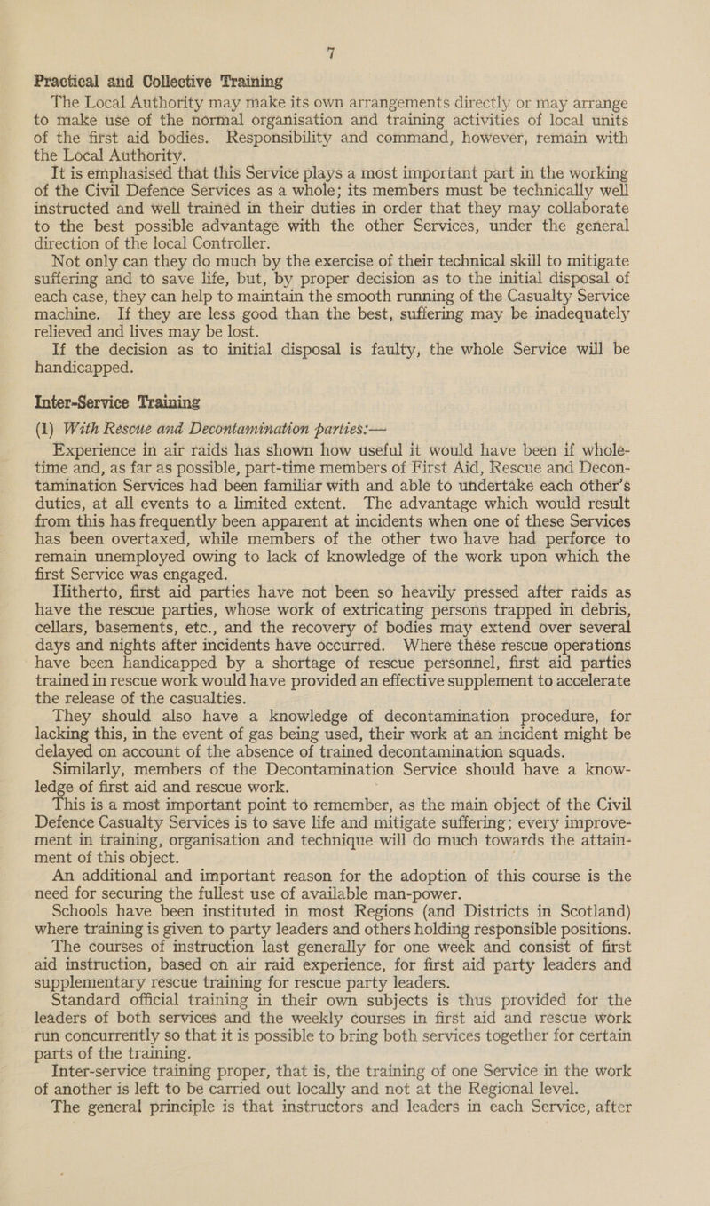 Practical and Collective Training The Local Authority may make its own arrangements directly or may arrange to make use of the normal organisation and training activities of local units of the first aid bodies. Responsibility and command, however, remain with the Local Authority. It is emphasised that this Service plays a most important part in the working of the Civil Defence Services as a whole; its members must be technically well instructed and well trained in their duties in order that they may collaborate to the best possible advantage with the other Services, under the general direction of the local Controller. Not only can they do much by the exercise of their technical skill to mitigate suffering and to save life, but, by proper decision as to the initial disposal of each case, they can help to maintain the smooth running of the Casualty Service machine. If they are less good than the best, suffering may be inadequately relieved and lives may be lost. If the decision as to initial disposal is faulty, the whole Service will be handicapped. Inter-Service Training (1) With Rescue and Decontamination parties: — Experience in air raids has shown how useful it would have been if whole- time and, as far as possible, part-time members of First Aid, Rescue and Decon- tamination Services had been familiar with and able to undertake each other’s duties, at all events to a limited extent. The advantage which would result from this has frequently been apparent at incidents when one of these Services has been overtaxed, while members of the other two have had perforce to remain unemployed owing to lack of knowledge of the work upon which the first Service was engaged. Hitherto, first aid parties have not been so heavily pressed after raids as have the rescue parties, whose work of extricating persons trapped in debris, cellars, basements, etc., and the recovery of bodies may extend over several days and nights after incidents have occurred. Where these rescue operations have been handicapped by a shortage of rescue personnel, first aid parties trained in rescue work would have provided an effective supplement to accelerate the release of the casualties. They should also have a knowledge of decontamination procedure, for lacking this, in the event of gas being used, their work at an incident might be delayed on account of the absence of trained decontamination squads. Similarly, members of the Decontamination Service should have a know- ledge of first aid and rescue work. This is a most important point to remember, as the main object of the Civil Defence Casualty Services is to save life and mitigate suffering; every improve- ment in training, organisation and technique will do much towards the attain- ment of this object. An additional and important reason for the adoption of this course is the need for securing the fullest use of available man-power. Schools have been instituted in most Regions (and Districts in Scotland) where training is given to party leaders and others holding responsible positions. The courses of instruction last generally for one week and consist of first aid instruction, based on air raid experience, for first aid party leaders and supplementary rescue training for rescue party leaders. Standard official training in their own subjects is thus provided for the leaders of both services and the weekly courses in first aid and rescue work run concurrently so that it is possible to bring both services together for certain parts of the training. Inter-service training proper, that is, the training of one Service in the work of another is left to be carried out locally and not at the Regional level. The general principle is that instructors and leaders in each Service, after