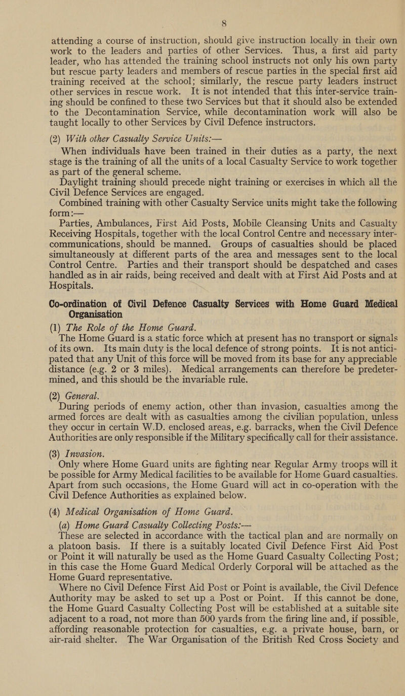attending a course of instruction, should give instruction locally in their own work to the leaders and parties of other Services. Thus, a first aid party leader, who has attended the training school instructs not only his own party but rescue party leaders and members of rescue parties in the special first aid training received at the school; similarly, the rescue party leaders instruct other services in rescue work. It is not intended that this inter-service train- ing should be confined to these two Services but that it should also be extended to the Decontamination Service, while decontamination work will also be taught locally to other Services by Civil Defence instructors. (2) With other Casualty Service Units:— When individuals have been trained in their duties as a party, the next stage is the training of all the units of a local Casualty Service to work together as part of the general scheme. Daylight training should precede night training or exercises in which all the Civil Defence Services are engaged. Combined training with other Casualty Service units might take the following form :— Parties, Ambulances, First Aid Posts, Mobile Cleansing Units and Casualty Receiving Hospitals, together with the local Control Centre and necessary inter- communications, should be manned. Groups of casualties should be placed simultaneously at different parts of the area and messages sent to the local Control Centre. Parties and their transport should be despatched and cases handled as in air raids, being received and dealt with at First Aid Posts and at Hospitals. Co-ordination of Civil Defence Casualty Services with Home Guard Medical Organisation (1) The Role of the Home Guard. The Home Guard is a static force which at present has no transport or signals of itsown. Its main duty is the local defence of strong points. It is not antici- pated that any Unit of this force will be moved from its base for any appreciable distance (e.g. 2 or 3 miles). Medical arrangements can therefore be predeter- mined, and this should be the invariable rule. (2) General. During periods of enemy action, other than invasion, casualties among the armed forces are dealt with as casualties among the civilian population, unless they occur in certain W.D. enclosed areas, e.g. barracks, when the Civil Defence Authorities are only responsible if the Military specifically call for their assistance. (3) Invasion. Only where Home Guard units are fighting near Regular Army troops will it be possible for Army Medical facilities to be available for Home Guard casualties. Apart from such occasions, the Home Guard will act in co-operation with the Civil Defence Authorities as explained below. (4) Medical Organisation of Home Guard. (a) Home Guard Casualty Collecting Posis:— These are selected in accordance with the tactical plan and are normally on a platoon basis. If there is a suitably located Civil Defence First Aid Post or Point it will naturally be used as the Home Guard Casualty Collecting Post; in this case the Home Guard Medical Orderly Corporal will be attached as the Home Guard representative. Where no Civil Defence First Aid Post or Point is available, the Civil Defence Authority may be asked to set up a Post or Point. If this cannot be done, the Home Guard Casualty Collecting Post will be established at a suitable site adjacent to a road, not more than 500 yards from the firing line and, if possible, affording reasonable protection for casualties, e.g. a private house, barn, or air-raid shelter. The War Organisation of the British Red Cross Society and