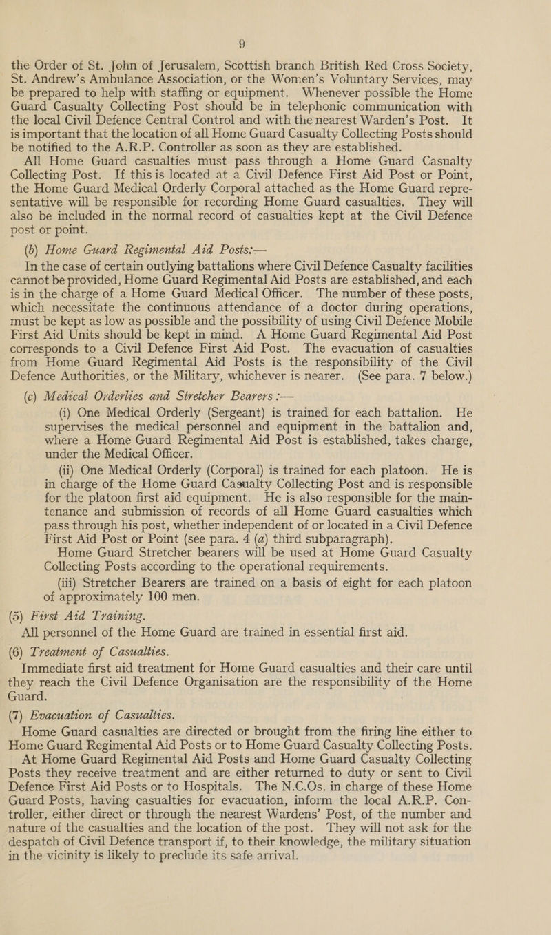 the Order of St. John of Jerusalem, Scottish branch British Red Cross Society, St. Andrew’s Ambulance Association, or the Women’s Voluntary Services, may be prepared to help with staffing or equipment. Whenever possible the Home Guard Casualty Collecting Post should be in telephonic communication with the local Civil Defence Central Control and with the nearest Warden’s Post. It is important that the location of all Home Guard Casualty Collecting Posts should be notified to the A.R.P. Controller as soon as they are established. All Home Guard casualties must pass through a Home Guard Casualty Collecting Post. If thisis located at a Civil Defence First Aid Post or Point, the Home Guard Medical Orderly Corporal attached as the Home Guard repre- sentative will be responsible for recording Home Guard casualties. They will also be included in the normal record of casualties kept at the Civil Defence post or point. (6) Home Guard Regimental Aid Posts:— In the case of certain outlying battalions where Civil Defence Casualty facilities cannot be provided, Home Guard Regimental Aid Posts are established, and each is in the charge of a Home Guard Medical Officer. The number of these posts, which necessitate the continuous attendance of a doctor during operations, must be kept as low as possible and the possibility of using Civil Defence Mobile First Aid Units should be Kept in mind. A Home Guard Regimental Aid Post corresponds to a Civil Defence First Aid Post. The evacuation of casualties from Home Guard Regimental Aid Posts is the responsibility of the Civil Defence Authorities, or the Military, whichever is nearer. (See para. 7 below.) (c) Medical Orderlies and Stretcher Bearers :— (i) One Medical Orderly (Sergeant) is trained for each battalion. He supervises the medical personnel and equipment in the battalion and, where a Home Guard Regimental Aid Post is established, takes charge, under the Medical Officer. (ii) One Medical Orderly (Corporal) is trained for each platoon. He is in charge of the Home Guard Casualty Collecting Post and is responsible for the platoon first aid equipment. He is also responsible for the main- tenance and submission of records of all Home Guard casualties which pass through his post, whether independent of or located in a Civil Defence First Aid Post or Point (see para. 4 (a) third subparagraph). Home Guard Stretcher bearers will be used at Home Guard Casualty Collecting Posts according to the operational requirements. (ii) Stretcher Bearers are trained on a basis of eight for each platoon of approximately 100 men. (5) First Aid Training. All personnel of the Home Guard are trained in essential first aid. (6) Treatment of Casualties. Immediate first aid treatment for Home Guard casualties and their care until they reach the Civil Defence Organisation are the responsibility of the Home Guard. (7) Evacuation of Casualites. Home Guard casualties are directed or brought from the firing line either to Home Guard Regimental Aid Posts or to Home Guard Casualty Collecting Posts. At Home Guard Regimental Aid Posts and Home Guard Casualty Collecting Posts they receive treatment and are either returned to duty or sent to Civil Defence First Aid Posts or to Hospitals. The N.C.Os. in charge of these Home Guard Posts, having casualties for evacuation, inform the local A.R.P. Con- troller, either direct or through the nearest Wardens’ Post, of the number and nature of the casualties and the location of the post. They will not ask for the despatch of Civil Defence transport if, to their knowledge, the military situation in the vicinity is likely to preclude its safe arrival.