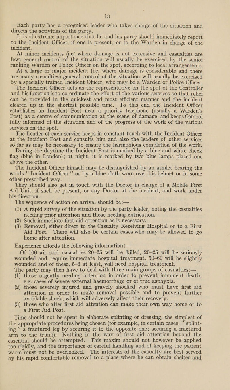 Each party has a recognised leader who takes charge of the situation and directs the activities of the party. It is of extreme importance that he and his party should immediately report to the Incident Officer, if one is present, or to the Warden in charge of the incident. At minor incidents (i.e: where damage is not extensive and casualties are few) general control of the situation will usually be exercised by the senior ranking Warden or Police Officer on the spot, according to local arrangements. At a large or major incident (i.e. where damage is considerable and there are many casualties) general control of the situation will usually be exercised by a specially trained Incident Officer, who may be a Warden or Police Officer. The Incident Officer acts as the representative on the spot of the Controller and his function is to co-ordinate the effort of the various services so that relief can be provided in the quickest and most efficient manner and the incident cleared up in the shortest possible time. To this end the Incident Officer establishes an Incident Post near a priority telephone (usually a Warden’s Post) as a centre of communication at the scene of damage, and keeps Control fully informed of the situation and of the progress of the work of the various services on the spot. The Leader of each service keeps in constant touch with the Incident Officer at the Incident Post and consults him and also the leaders of other services so far as may be necessary to ensure the harmonious completion of the work. During the daytime the Incident Post is marked by a blue and white check flag (blue in London); at night, it is marked by two blue lamps placed one above the other. The Incident Officer himself may be distinguished by an armlet bearing the words “ Incident Officer’ or by a blue cloth worn over his helmet or in some other prescribed way. They should also get in touch with the Doctor in charge of a Mobile First Aid Unit, if such be present, or any Doctor at the incident, and work under his direction. The sequence of action on arrival should be:— (1) A rapid survey of the situation by the party leader, noting the casualties needing prior attention and those needing extrication. (2) Such immediate first aid attention as is necessary. (3) Removal, either direct to the Casualty Receiving Hospital or to a First Aid Post. There will also be certain cases who may be allowed to go home after attention. Experience affords the following information :— Of 100 air raid casualties 20-25 will be killed, 20-25 will be me) ay wounded and require immediate hospital treatment, 50-60 will be slightly wounded and of these, 5-6 at least, will need hospital treatment. The party may then have to deal with three main groups of casualties :— (1) those urgently needing attention in order to prevent imminent death, e.g. cases of severe external haemorrhage or of true asphyxia. (2) those severely injured and gravely shocked who must have first aid attention in order to make removal possible and to prevent further avoidable shock, which will adversely affect their recovery. (3) those who after first aid attention can make their own way home or to a First Aid Post. Time should not be spent in elaborate splinting or dressing, the simplest of the appropriate procedures being chosen (for example, in certain cases, “ splint- ing” a fractured leg by securing it to the opposite one; securing a fractured arm to the trunk). Nothing in the way of first aid attention beyond the essential should be attempted. This maxim should not however be applied too rigidly, and the importance of careful handling and of keeping the patient warm must not be overlooked. The interests of the casualty are best served by his rapid comfortable removal to a place where he can obtain shelter and