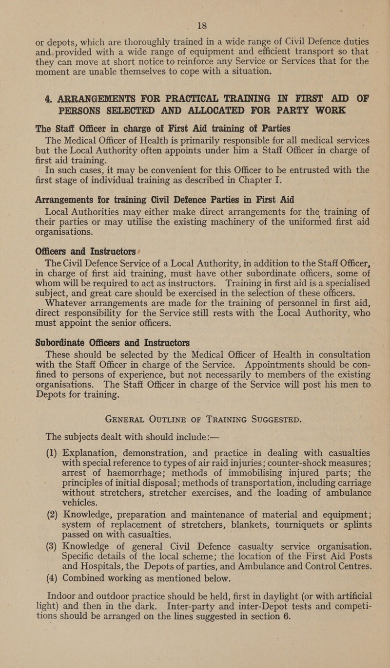 or depots, which are thoroughly trained in a wide range of Civil Defence duties and. provided with a wide range of equipment and efficient transport so that . they can move at short notice to reinforce any Service or Services that for the moment are unable themselves to cope with a situation. 4. ARRANGEMENTS FOR PRACTICAL TRAINING IN FIRST AID OF PERSONS SELECTED AND ALLOCATED FOR PARTY WORK The Staff Officer in charge of First Aid training of Parties The Medical Officer of Health is primarily responsible for all medical services but the Local Authority often appoints under him a Staff Officer in charge of first aid training. In such cases, it may be convenient for this Officer to be entrusted with the first stage of individual training as described in Chapter I. ! Arrangements for training Civil Defence Parties in First Aid Local Authorities may either make direct arrangements for the training of their parties or may utilise the existing machinery of the uniformed first aid organisations. Officers and Instructors ¢ The Civil Defence Service of a Local Natori in addition to the Staff Officer, in charge of first aid training, must have other subordinate officers, some of whom will be required to act as instructors. Training in first aid is.a specialised subject, and great care should be exercised in the selection of these officers. Whatever arrangements are made for the training of personnel in first aid, direct responsibility for the Service still rests with the Local Authority, who must appoint the senior officers. Subordinate Officers and Instructors _ These should be selected by the Medical Officer of Health in consultation with the Staff Officer in charge of the Service. Appointments should be con- fined to persons of experience, but not necessarily to members of the existing organisations. The Staff Officer in charge of the Service will post his men to Depots for training. GENERAL OUTLINE OF TRAINING SUGGESTED. The subjects dealt with should include :—- (1) Explanation, demonstration, and practice in dealing with casualties with special reference to types of air raid injuries; counter-shock measures ; arrest of haemorrhage; methods of immobilising injured parts; the principles of initial disposal; methods of transportation, including carriage without stretchers, yee exercises, and the loading of ambulance vehicles. (2) Knowledge, preparation and maintenance of material and equipment; system of replacement of stretchers, blankets, tourniquets or splints passed on with casualties. (3) Knowledge of general Civil Defence casualty service organisation. Specific details of the local scheme; the location of the First Aid Posts and Hospitals, the Depots of parties, and Ambulance and Control Centres. (4) Combined working as mentioned below. Indoor and outdoor practice should be held, first in daylight (or with artificial light) and then in the dark. Inter-party and inter-Depot tests and competi- tions should be arranged on the lines suggested in section 6.