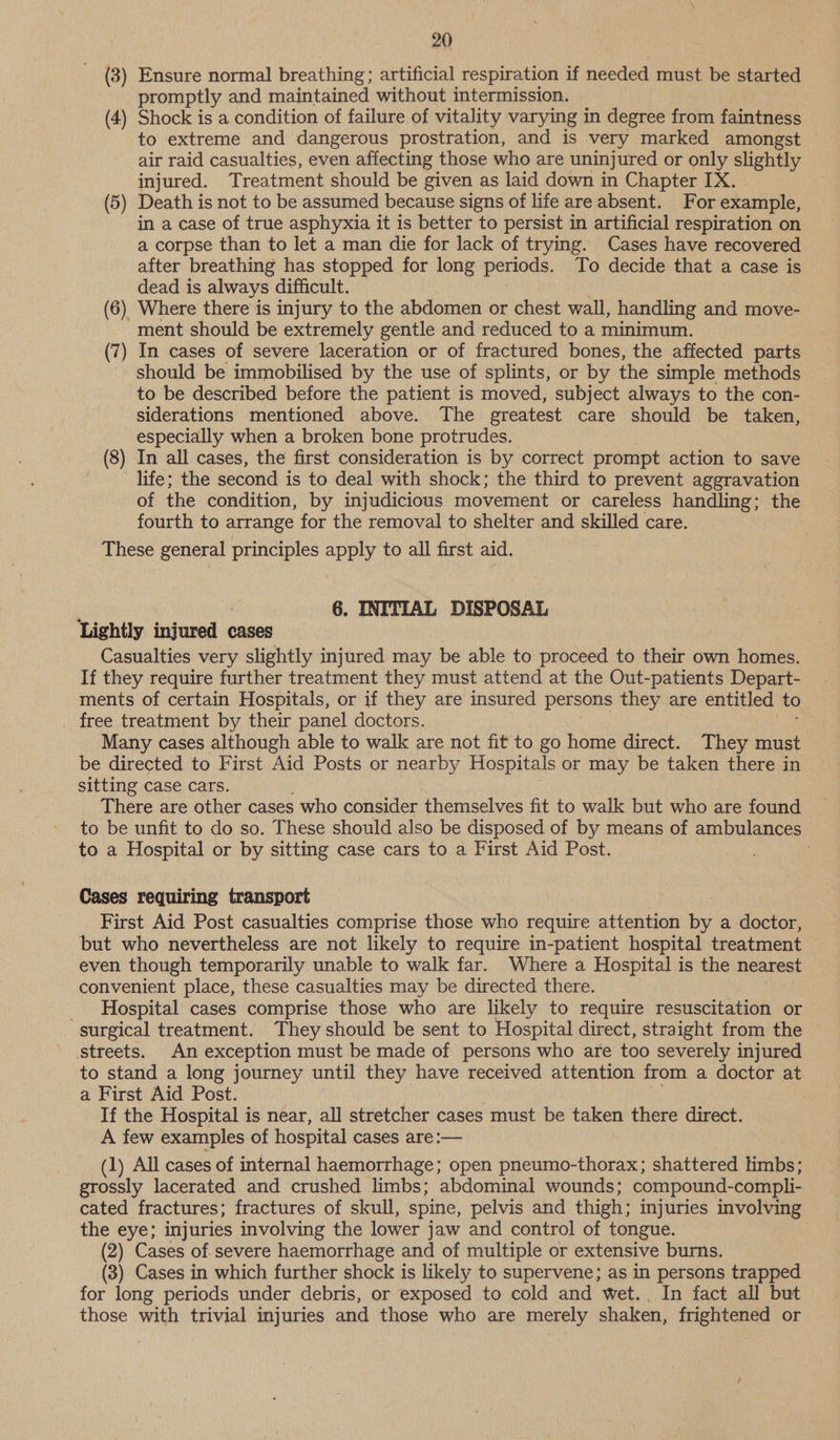 (3) Ensure normal breathing; artificial respiration if needed must be started promptly and maintained without intermission. (4) Shock is a condition of failure of vitality varying in degree from faintness to extreme and dangerous prostration, and is very marked amongst — air raid casualties, even affecting those who are uninjured or only slightly injured. Treatment should be given as laid down in Chapter IX. (5) Death is not to be assumed because signs of life are absent. For example, in a case of true asphyxia it is better to persist in artificial respiration on a corpse than to let a man die for lack of trying. Cases have recovered after breathing has stopped for long periods. To decide that a case is dead is always difficult. (6) Where there is injury to the abdomen or chest wall, handling and move- ment should be extremely gentle and reduced to a minimum. (7) In cases of severe laceration or of fractured bones, the affected parts should be immobilised by the use of splints, or by the simple methods to be described before the patient is moved, subject always to the con- siderations mentioned above. The greatest care should be taken, especially when a broken bone protrudes. (8) In all cases, the first consideration is by correct prompt action to save ' life; the second is to deal with shock; the third to prevent aggravation of the condition, by injudicious movement or careless handling; the fourth to arrange for the removal to shelter and skilled care. These general principles apply to all first aid. q 2 6. INITIAL DISPOSAL Lightly injured cases Casualties very slightly injured may be able to proceed to their own homes. If they require further treatment they must attend at the Out-patients Depart- ments of certain Hospitals, or if they are insured persons they are entitled to free treatment by their panel doctors. Many cases although able to walk are not fit to go home direct. They must be directed to First Aid Posts or nearby Hospitals or may be taken there in sitting case cars. There are other cases who consider themselves fit to walk but who are found to be unfit to do so. These should also be disposed of by means of ambulances to a Hospital or by sitting case cars to a First Aid Post. Cases requiring transport : First Aid Post casualties comprise those who require attention by a doctor, but who nevertheless are not likely to require in-patient hospital treatment even though temporarily unable to walk far. Where a Hospital is the nearest convenient place, these casualties may be directed there. _ Hospital cases comprise those who are likely to require resuscitation or surgical treatment. They should be sent to Hospital direct, straight from the streets. An exception must be made of persons who are too severely injured to stand a long journey until they have received attention from a doctor at a First Aid Post. If the Hospital is near, all stretcher cases must be taken there direct. A few examples of hospital cases are:— (1) All cases of internal haemorrhage; open pneumo-thorax; shattered limbs; grossly lacerated and crushed limbs; abdominal wounds; compound- compli- cated fractures; fractures of skull, spine, pelvis and thigh: injuries involving the eye; injuries involving the lower jaw and control of tongue. (2) Cases of.severe haemorrhage and of multiple or extensive burns. (3) Cases in which further shock is likely to supervene; as in persons trapped for long periods under debris, or exposed to cold and wWet.. In fact all but those with trivial injuries and those who are merely shaken, frightened or