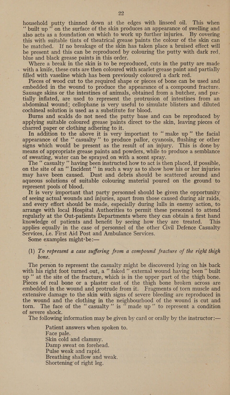 household putty thinned down at the edges with linseed oil. This when “built up ” on the surface of the skin produces an appearance of swelling and also acts as a foundation on which to work up further injuries. By covering this with suitable tints of theatrical grease paints the colour of the skin can be matched. If no breakage of the skin has taken place a bruised effect will be present and this can be reproduced by colouring the putty with dark red, blue and black grease paints in this order. Where a break in the skin is to be reproduced, cuts in the putty are made with a knife, these cuts are then coloured with scarlet grease paint and partially filled with vaseline which has been previously coloured a dark red. : Pieces of wood cut to the required shape or pieces of bone can be used and embedded in the wound to produce the appearance of a compound fracture. Sausage skins or the intestines of animals, obtained from a butcher, and par- tially inflated, are used to represent the protrusion of intestines from an abdominal wound; cellophane is very useful to simulate blisters and diluted cochineal solution is used as a substitute for blood. Burns and scalds do not need the putty base and can be reproduced by applying suitable coloured grease paints direct to the skin, leaving pieces of charred paper or clothing adhering to it. In addition to the above it is very important to “make up’”’ the facial appearance of the “ casualty ” to produce pallor, cyanosis, flushing or other signs which would be present as the result of an injury. This is done by means of appropriate grease paints and powders, while to produce a semblance of sweating, water can be sprayed on with a scent spray. | The “ casualty ’’ having been instructed how to act is then placed, if possible, on the site of an “ Incident ’”’ in such a way as to show how his or her injuries may have been caused. Dust and debris should be scattered around and aqueous solutions of suitable colouring material poured on the ground to represent pools of blood. It is very important that party personnel should be given the opportunity of seeing actual wounds and injuries, apart from those caused during air raids, and every effort should be made, especially during lulls in enemy action, to arrange with local Hospital Authorities to permit these personnel to attend regularly at the Out-patients Departments where they can obtain a first hand knowledge of patients and benefit by seeing how they are treated. This applies equally in the case of personnel of the other Civil Defence Casualty Services, i.e. First Aid Post and Ambulance Services. Some examples might: be:— cé (1) Zo represent a case suffering from a compound fracture of the right thigh bone. The person to represent the casualty might be discovered lying on his back with his right foot turned out, a “ faked” external wound having been “ built up ”’ at the site of the fracture, which is in the upper part of the thigh bone. Pieces of real bone or a plaster cast of the thigh bone broken across are embedded in the wound and protrude from it. Fragments of torn muscle and extensive damage to the skin with signs of severe bleeding are reproduced in the wound and the clothing in the neighbourhood of the wound is cut and torn. The face of the “casualty’”’ is “made up” to represent a condition of severe shock. The following information may be given by card or orally by the instructor :— Patient answers when spoken to. Face pale. Skin cold and clammy. Damp sweat on forehead. Pulse weak and rapid. Breathing shallow and weak. Shortening’ of right leg.