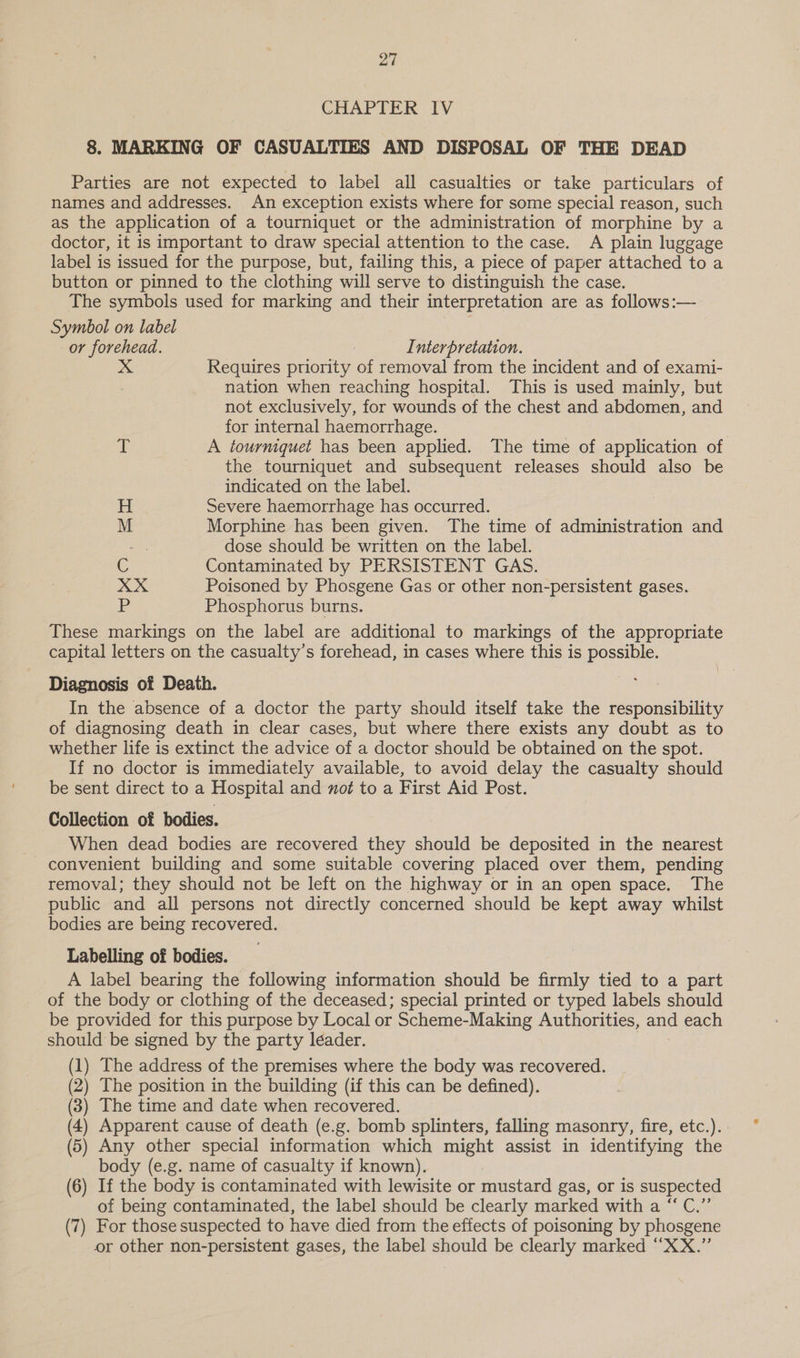 CHAPTER IV 8. MARKING OF CASUALTIES AND DISPOSAL OF THE DEAD Parties are not expected to label all casualties or take particulars of names and addresses. An exception exists where for some special reason, such as the application of a tourniquet or the administration of morphine by a doctor, it is important to draw special attention to the case. A plain luggage label is issued for the purpose, but, failing this, a piece of paper attached to a button or pinned to the clothing will serve to distinguish the case. The symbols used for marking and their interpretation are as follows:— Symbol on label or forehead. Interpretation. Requires priority of removal from the incident and of exami- nation when reaching hospital. This is used mainly, but not exclusively, for wounds of the chest and abdomen, and for internal haemorrhage. | ‘3 A tourniquet has been applied. The time of application of the tourniquet and subsequent releases should also be indicated on the label. H Severe haemorrhage has occurred. M Morphine has been given. The time of administration and -. dose should be written on the label. C Contaminated by PERSISTENT GAS. XX Poisoned by Phosgene Gas or other non-persistent gases. be Phosphorus burns. These markings on the label are additional to markings of the appropriate capital letters on the casualty’s forehead, in cases where this is possible. Diagnosis of Death. In the absence of a doctor the party should itself take the responsibility of diagnosing death in clear cases, but where there exists any doubt as to whether life is extinct the advice of a doctor should be obtained on the spot. If no doctor is immediately available, to avoid delay the casualty should be sent direct to a Hospital and not to a First Aid Post. Collection of bodies. When dead bodies are recovered they should be deposited in the nearest convenient building and some suitable covering placed over them, pending removal; they should not be left on the highway or in an open space. The public and all persons not directly concerned should be kept away whilst bodies are being recovered. Labelling of bodies. A label bearing the following information should be firmly tied to a part of the body or clothing of the deceased; special printed or typed labels should be provided for this purpose by Local or Scheme-Making Authorities, and each should be signed by the party leader. (1) The address of the premises where the body was recovered. (2) The position in the building (if this can be defined). (3) The time and date when recovered. (4) Apparent cause of death (e.g. bomb splinters, falling masonry, fire, etc.). (5) Any other special information which might assist in identifying the body (e.g. name of casualty if known). (6) If the body is contaminated with lewisite or mustard gas, or is suspected of being contaminated, the label should be clearly marked with a “ C.”’ (7) For those suspected to have died from the effects of poisoning by phosgene or other non-persistent gases, the label should be clearly marked “XX.”