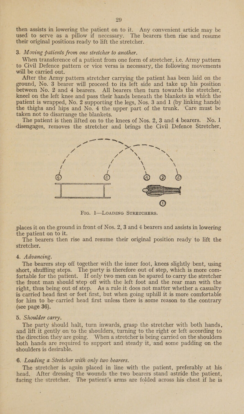 then assists in lowering the patient on to it. Any convenient article may be used to serve as a pillow if necessary. The bearers then rise and resume their original positions ready to lift the stretcher. 3. Moving patients from one stretcher to another. When transference of a patient from one form of stretcher, i.e. Army pattern - to Civil Defence pattern or vice versa is necessary, the following movements will be carried out. After the Army pattern stretcher carrying the patient has been laid on the ground, No. 3 bearer will proceed to its left side and take up his position between No. 2 and 4 bearers. All bearers then turn towards the stretcher, kneel on the left knee and pass their hands beneath the blankets in which the patient is wrapped, No. 2 supporting the legs, Nos. 3 and 1 (by linking hands) the thighs and hips and No. 4 the upper part of the trunk. ‘Care must be taken not to disarrange the blankets. The patient is then lifted on to the knees of Nos. 2, 3 and 4 bearers. No. 1 disengages, removes the stretcher and brings the Civil Defence Stretcher,  Fic. 1—LoOADING STRETCHERS. eee it on the ground i in front of N os. 2, 3 and 4 bearers and assists in lowering the patient on to it. The bearers then rise and resume their original position ready to lift the stretcher. 4. Advancing. The bearers step off together with “ inner foot, knees slightly bent, using short, shuffling steps. The party is therefore out of step, which is more com- fortable for the patient. If only two men can be spared to carry the stretcher _ the front man should step off with the left foot and the rear man with the right, thus being out of step. Asa rule it does not matter whether a casualty is carried head first or feet first, but when going uphill it is more comfortable for him to be carried head first unless there is some reason to the contrary (see page 36). 5. Shoulder carry. The party should halt, turn inwards, grasp the stretcher with both hands, and lift it gently on to the shoulders, turning to the right or left according to the direction they are going. When astretcher is being carried on the shoulders both hands are required to support and steady it, and some padding on the shoulders is desirable. 6. Loading a Stretcher with only two bearers. The stretcher is again placed in line with the patient, preferably at his head. After dressing the wounds the two bearers stand astride the patient, facing the stretcher. The patient’s arms are folded across his chest if he is