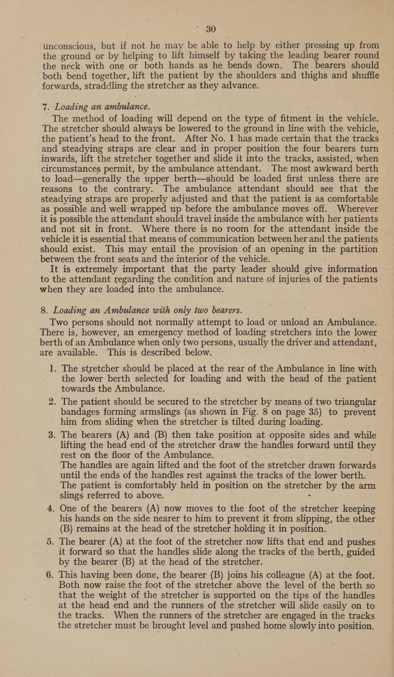 iinconscious, but if not he may be able to help by either pressing up from the ground or by helping to lift himself by taking the leading bearer round the neck with one or both hands as he bends down. The bearers should both bend together, lift the patient by the shoulders and thighs and shuffle forwards, straddling the stretcher as they advance. 7. Loading an ambulance. The method of loading will depend on the type of fitment in the vehicle. The stretcher should always be lowered to the ground in line with the vehicle, the patient’s head to the front. After No. 1 has made certain that the tracks and steadying straps are clear and in proper position the four bearers turn inwards, lift the stretcher together and slide it into the tracks, assisted, when circumstances permit, by the ambulance attendant. The most awkward berth to load—generally the upper berth—should be loaded first unless there are reasons to the contrary. The ambulance attendant should see that the steadying straps are properly adjusted and that the patient is as comfortable as possible and well wrapped up before the ambulance moves off. Wherever it is possible the attendant should travel inside the ambulance with her patients and not sit in front. Where there is no room for the attendant inside the vehicle it is essential that means of communication between her and the patients should exist. This may entail the provision of an opening in ie partition _ between the front seats and the interior of the vehicle. It is extremely important that the party leader should give Euotneeas to the attendant regarding the condition and nature of injuries of the patients when they are loaded into the ambulance. 8. Loading an Ambulance with only two bearers. Two persons should not normally attempt to load or unload an Ambulance. There is, however, an emergency method of loading stretchers into the lower berth of an Ambulance when only two persons, usually the driver and attendant, are available. This is described below. 1. The stretcher should be placed at the rear of the Ambulance in line with > the lower berth selected for loading and with the head of the patient towards the Ambulance. 2. The patient should be secured to the stretcher by means of two triangular bandages forming armslings (as shown in Fig. 8 on page 35) to prevent him from sliding when the stretcher is tilted during loading. 3. The bearers (A) and (B) then take position at opposite sides and while lifting the head end of the stretcher draw the handles forward until they rest on the floor of the Ambulance. The handles are again lifted and the foot of the stretcher drawn forwards until the ends of the handles rest against the tracks of the lower berth. The patient is comfortably held in position on the epee by the arm slings referred to above. 4, One of the bearers (A) now moves to the foot of the stretcher keeping his hands on the side nearer to him to prevent it from slipping, the other (B) remains at the head of the stretcher holding it in position. 5. The bearer (A) at the foot of the stretcher now lifts that end and pushes it forward so that the handles slide along the tracks of the berth, guided by the bearer (B) at the head of the stretcher. 6. This having been done, the bearer (B) joins his colleague (A) at the foot. Both now raise the foot of the stretcher above the level of the berth so that the weight of the stretcher is supported on the tips of the handles at the head end and the runners of the stretcher will slide easily on to the tracks. When the runners of the stretcher are engaged in the tracks the stretcher must be brought level and pushed home slowly into position.