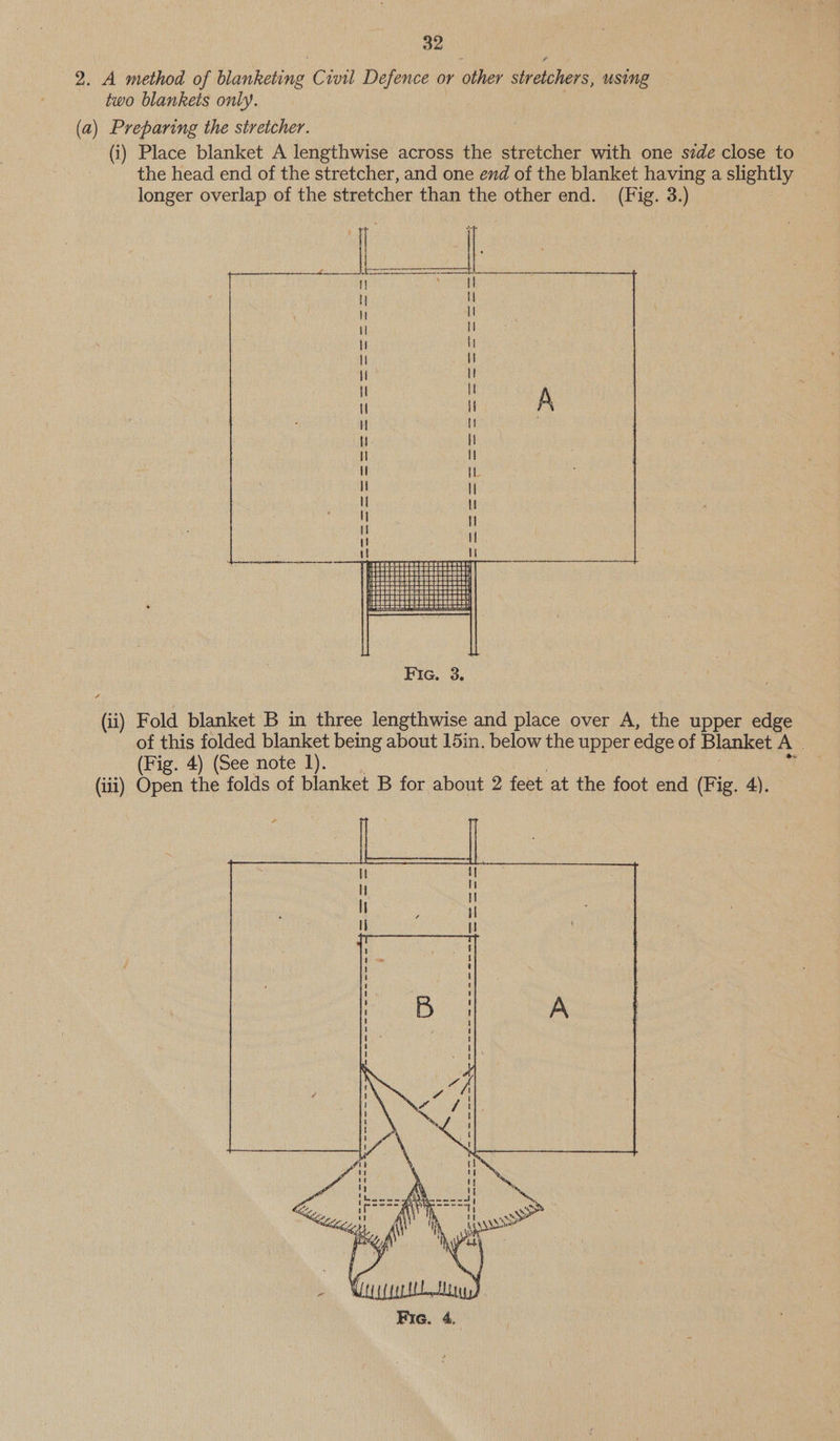 2. A method of blanketing Civil Defence or other stretchers, using two blankets only. | (a) Preparing the stretcher. (i) Place blanket A lengthwise across the stretcher with one side close to the head end of the stretcher, and one end of the blanket having a slightly longer overlap of the stretcher than the other end. (Fig. 3.) BGs es oro!  Fic. 3. (11) Fold blanket B in three lengthwise and place over A, the upper edge of this folded blanket being about 15in. below the upper edge of Blanket A’ (Fig. 4) (See note 1). (iii) Open the folds of blanket B for about 2 feet at the foot end (Fig. 4). 