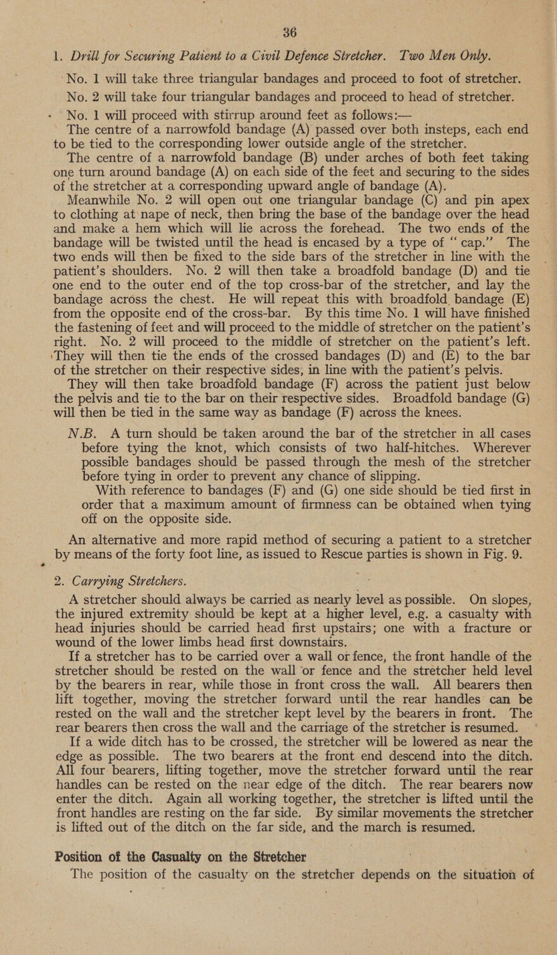 1. Drill for Securing Patient to a Civil Defence Stretcher. Two Men Only. ‘No. 1 will take three triangular bandages and proceed to foot of stretcher. No. 2 will take four triangular bandages and proceed to head of stretcher. - No. 1 will proceed with stirrup around feet as follows:— The centre of a narrowfold bandage (A) passed over. both insteps, each end to be tied to the corresponding lower outside angle of the stretcher. The centre of a narrowfold bandage (B) under arches of both feet taking one turn around bandage (A) on each side of the feet and securing to the sides of the stretcher at a corresponding upward angle of bandage (A). Meanwhile No. 2 will open out one triangular bandage (C) and pin apex to clothing at\nape of neck, then bring the base of the bandage over the head and make a hem which will lie across the forehead. The two ends of the bandage will be twisted until the head is encased by a type of “cap.” The two ends will then be fixed to the side bars of the stretcher in line with the patient’s shoulders. No. 2 will then take a broadfold bandage (D) and tie one end to the outer end of the top cross-bar of the stretcher, and lay the bandage across the chest. He will repeat this with broadfold, bandage (E) from the opposite end of the cross-bar. By this time No. 1 will have finished the fastening of feet and will proceed to the middle of stretcher on the patient’s right. No. 2 will proceed to the middle of stretcher on the patient’s left. ‘They will then tie the ends of the crossed bandages (D) and (E) to the bar of the stretcher on their respective sides, in line with the patient’s pelvis. They will then take broadfold bandage (F) across the patient just below the pelvis and tie to the bar on their respective sides. Broadfold bandage (G) ~ will then be tied in the same way as bandage (F) across the knees. N.B. A turn should be taken around the bar of the stretcher in all cases before tying the knot, which consists of two half-hitches. Wherever possible bandages should be passed through the mesh of the stretcher before tying in order to prevent any chance of slipping. With reference to bandages (F) and (G) one side should be tied first in order that a maximum amount of firmness can be obtained when tying off on the opposite side. An alternative and more rapid method of securing a patient to a stretcher by means of the forty foot line, as issued to Rescue parties is shown in Fig. 9. 2. Carrying Stretchers. A stretcher should always be carried as nearly level as possible. On slopes, the injured extremity should be kept at a higher level, e.g. a casualty with head injuries should be carried head first upstairs; one with a fracture or wound of the lower limbs head first downstairs. If a stretcher has to be carried over a wall or fence, the front handle of the . stretcher should be rested on the wall or fence and the stretcher held level by the bearers in rear, while those in front cross the wall. All bearers then lift together, moving the stretcher forward until the rear handles can be rested on the wall and the stretcher kept level by the bearers in front. The rear bearers then cross the wall and the carriage of the stretcher is resumed. If a wide ditch has:to be crossed, the stretcher will be lowered as near the edge as possible. The two bearers at the front end descend into the ditch. All four bearers, lifting together, move the stretcher forward until the rear handles can be rested on the near edge of the ditch. The rear bearers now enter the ditch. Again all working together, the stretcher is lifted until the front handles are resting on the far side. By similar movements the stretcher is lifted out of the ditch on the far side, and the march is resumed. Position of the Casualty on the Stretcher ) The position of the casualty on the stretcher depends on the situation of