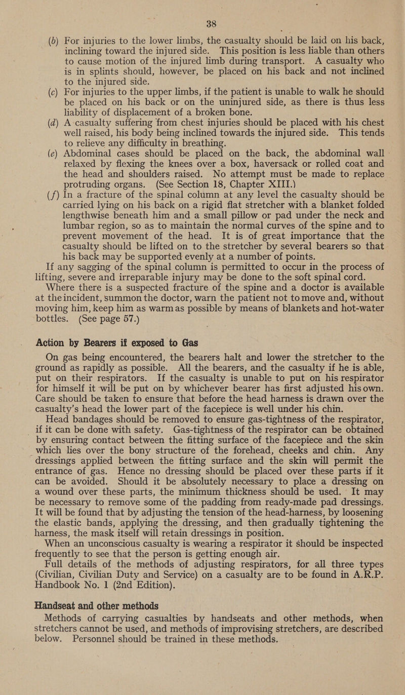 (b) For injuries to the lower limbs, the casualty should be laid on his back, inclining toward the injured side. This position is less liable than others to cause motion of the injured limb during transport. A casualty who is in splints should, however, be placed on his back and not inclined to the injured side. (c) For injuries to the upper limbs, if the patient is unable to walk he should be placed on his back or on the uninjured side, as there is thus less liability of displacement of a broken bone. (d) A casualty suffering from chest injuries should be placed with his chest well raised, his body being inclined towards the injured side. This tends to relieve any difficulty in breathing. (ce) Abdominal cases should be placed on the back, the abdominal wall » relaxed by flexing the knees over a box, haversack or rolled coat and the head and shoulders raised. No attempt must be made to replace protruding organs. (See Section 18, Chapter XIII.) (f) In a fracture of the spinal column at any level the casualty should be carried lying on his back on a rigid flat stretcher with a blanket folded lengthwise beneath him and a small pillow or pad under the neck and lumbar region, so as to maintain the normal curves of the spine and to prevent movement of the head. It is of great importance that the casualty should be lifted on to the stretcher by several bearers so that his back may be supported evenly at a number of points. If any sagging of the spinal column is permitted to occur in the process of lifting, severe and irreparable injury may be done to the soft spinal cord. Where there is a suspected fracture of the spine and a doctor is available at the incident, summon the doctor, warn the patient not to move and, without moving him, keep him as warmas possible by means of blankets and hot-water bottles. (See page 57.) Action by Bearers if exposed to Gas On gas being encountered, the bearers halt and lower the stretcher to the ground as rapidly as possible. All the bearers, and the casualty if he is able, put on their respirators. If the casualty is unable to put on his respirator - for himself it will be put on by whichever bearer has first adjusted his own. Care should be taken to ensure that before the head harness is drawn over the casualty’s head the lower part of the facepiece is well under his chin. Head bandages should be removed to ensure gas-tightness of the respirator, _ if it can be done with safety. Gas-tightness of the respirator can be obtained by ensuring contact between the fitting surface of the facepiece and the skin _which lies over the bony structure of the forehead, cheeks and chin. Any dressings applied between the fitting surface and the skin will permit the entrance of gas. Hence no dressing should be placed over these parts if it can be avoided. Should it be absolutely necessary to place a dressing on a wound over these parts, the minimum thickness should be used. It may be necessary to remove some of the padding from ready-made pad dressings. It will be found that by adjusting the tension of the head-harness, by loosening the elastic bands, applying the dressing, and then gradually tightening the _ harness, the mask itself will retain dressings in position. When an unconscious casualty is wearing a respirator it should be inspected frequently to see that the person is getting enough air. Full details of the methods of adjusting respirators, for all three types (Civilian, Civilian Duty and Service) on a casualty are to be found in A.R.P. Handbook No. 1 (2nd Edition). 7 Handseat and other methods Methods of carrying casualties by handseats and other methods, when stretchers cannot be used, and methods of improvising stretchers, are described below. Personnel should be trained in these methods.