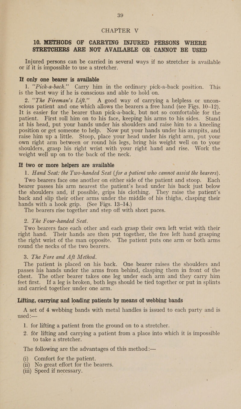 CHAPTER V 10. METHODS OF CARRYING INJURED PERSONS WHERE STRETCHERS ARE NOT AVAILABLE OR CANNOT BE USED Injured persons can be carried in several ways if no stretcher is available or if it is impossible to use a stretcher. Tf only one bearer is available 1. “Pick-a-back.”” Carry him in the ordinary pick-a-back position. This is the best way if he is conscious and able to hold on. 2. “The Fireman’s Lift.’ A good way of carrying a helpless or uncon- scious patient and one which allows the bearers a free hand (see Figs. 10-12). It is easier for the bearer than pick-a-back, but not so comfortable for the patient. First roll him on to his face, keeping his arms to his sides. Stand at his head, put your hands under his shoulders and raise him to a kneeling position or get someone to help. Now put your hands under his armpits, and raise him up a little. Stoop, place your head under his right arm, put your own right arm between or round his legs, bring his weight well on to your shoulders, grasp his right wrist with your right hand and rise. Work the weight well up on to the back of the neck. If two or more helpers are available 1. Hand Seat: the Two-handed Seat (for a patient who cannot assist the bearers). Two bearers face one another on either side of the patient and stoop. Each bearer passes his arm nearest the patient’s head under his back just below the shoulders and, if possible, grips his clothing. They raise the patient’s back and slip their other arms under the middle of his thighs, clasping their hands with a hook grip. (See Figs. 13-14.) : The bearers rise together and step off with short paces. 2. The Four-handed Seat. Two bearers face each other and each grasp their own left wrist with their right hand. Their hands are then put together, the free left hand grasping the right wrist of the man opposite. The patient puts one arm or both arms round the necks of the two bearers. 3. The Fore and Aft Method. The patient is placed on his back. One bearer raises the shoulders and passes his hands under the arms from behind, clasping them in front of the chest. The other bearer takes one leg under each arm and they carry him feet first. Ifa leg is broken, both legs should be tied together or put in splints and carried together under one arm. ‘Lifting, carrying and loading patients by means of webbing bands A set of 4 webbing bands with metal handles is issued to each aye. and is used :— 1. for lifting a patient from the ground on to a stretcher. 2. for lifting and carrying a patient from a place into which it is ipesiiie to take a stretcher. The following are the advantages of this method :— (i) Comfort for the patient. (ii) No great effort for the bearers. (iii) Speed if necessary.