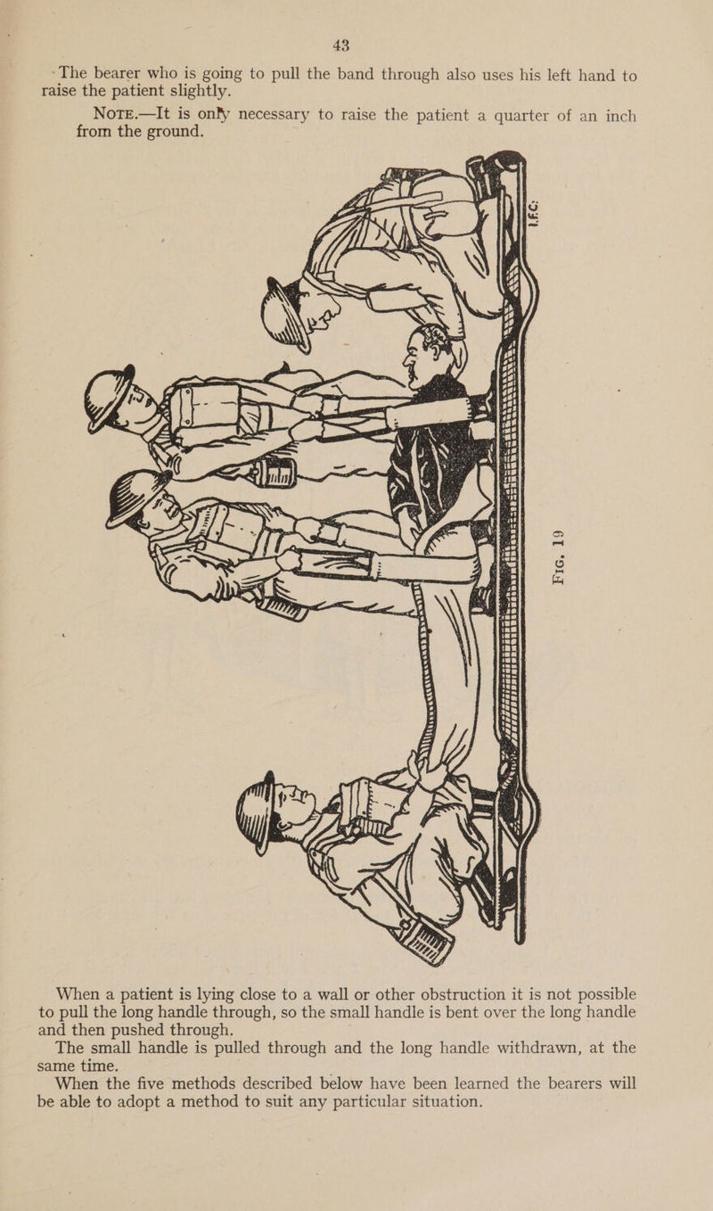 ~The bearer who is going to pull the band through also uses his left hand to raise the patient slightly. NoTE.—It is onfy necessary to raise the patient a quarter of an inch from the ground. ~— ana EuUaun aa AGE anu em tes <=: Fic. 19 i a eee eesana ee ‘. Jaa ee weHhaetaeeas Ce Oe 3 x = Saas iss Prot tie PTTL LLLL p *\ : < pesetee g KS es a ap —— Ph, wey be EZ Rei When a patient is lying close to a wall or other obstruction it is not possible to pull the long handle through, so the small handle is bent over the long handle and then pushed through. The small handle is pulled through and the long handle withdrawn, at the same time. When the five methods described below have been learned the bearers will be able to adopt a method to suit any particular situation.