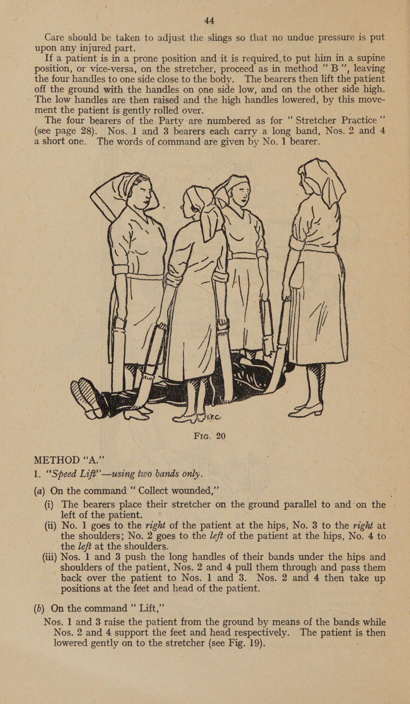 Care should be taken to adjust the slings so that no undue pressure is Bn upon any injured part. If a patient is in a prone position and it is required, to put him in a supine position, or vice-versa, on the stretcher, proceed as in method “B”’, leaving. the four handles to one side close to the body. The bearers then lift the patient off the ground with the handles on one side low, and on the other side high. ' The low handles are then raised and the high handles lowered, py this move- ment the patient is gently rolled over. The four bearers of the Party are numbered as for “ Stretcher Practice ” (see page 28). Nos. 1 and 3 bearers each carry a long band, Nos. 2 and 4. a short one. The words of command are given by No. 1 bearer. METHOD “A.” 1. “Speed Lift”’—using i bands only. - (a) On the command “‘ Collect wounded,” (i) The bearers place their stretcher on the ground parallel to and'on the - left of the patient. (ii) No. 1 goes to the right of the patient at the hips, No. 3 to the right at the shoulders; No. 2 goes to the left of the patient at the hips, No. 4 to _ the left at the shoulders. (iii) Nos. 1 and 3 push the long handles of their bands under the hips and _ Shoulders of the patient, Nos. 2 and 4 pull them through and pass them back over the patient to Nos. 1 and 3. Nos. 2 and 4 then take up positions at the feet and head of the as, (6) On the command “ Lift,”’ Nos. 1 and 8 raise the patient from the ground by means of ae bands while Nos. 2 and 4 support the feet and head respectively. The petenty is then lowered gently on to the stretcher (see Fig. 19).