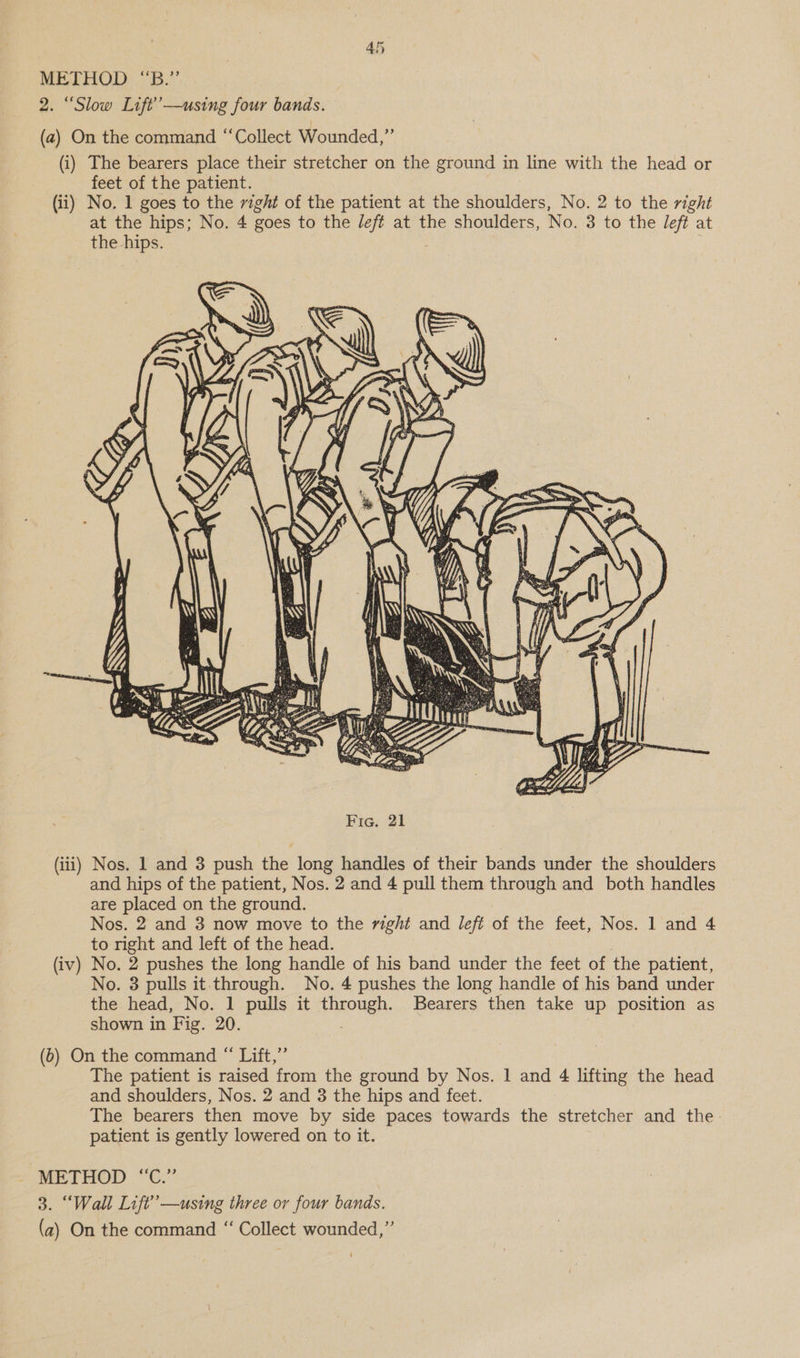 METHOD “B.” 2. “Slow Lift’—using four bands. (a2) On the command “Collect Wounded,” (i) The bearers place their stretcher on the ground in line with the head or feet of the patient. (ii) No. 1 goes to the right of the patient at the shoulders, No. 2 to the right at the hips; No. 4 goes to the left at the shoulders, No. 3 to the Jeft at the hips. . (iii) Nos. 1 and 3 push the long handles of their bands under the shoulders and hips of the patient, Nos. 2 and 4 pull them through and both handles are placed on the ground. Nos. 2 and 3 now move to the right and left of the feet, Nos. 1 and 4 to right and left of the head. (iv) No. 2 pushes the long handle of his band under the feet of the patient, No. 3 pulls it through. No. 4 pushes the long handle of his band under the head, No. 1 pulls it through. Bearers then take up position as shown in Fig. 20. (6) On the command “ Lift,”’ The patient is raised from the ground by Nos. 1 and 4 lifting the head and shoulders, Nos. 2 and 3 the hips and feet. The bearers then move by side paces towards the stretcher and the- patient is gently lowered on to it. METHOD “C.” 3. “Wall Lift’ —using three or four bands. (a) On the command “‘ Collect wounded,”