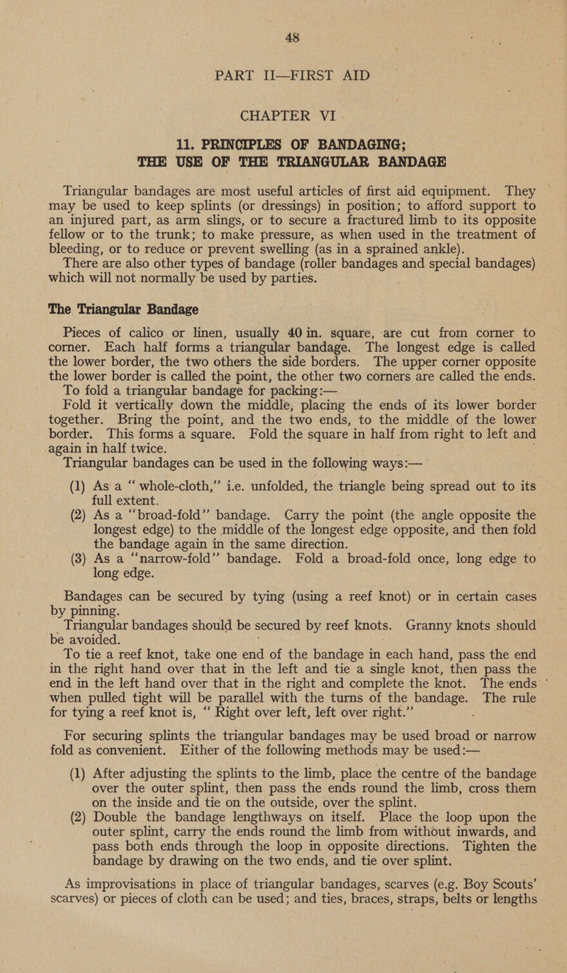 PART II—FIRST AID CHAPTER VI. 11. PRINCIPLES OF BANDAGING; THE USE OF THE TRIANGULAR BANDAGE Triangular bandages are most useful articles of first aid equipment. They — may be used to keep splints (or dressings) in position; to afford support to an injured part, as arm slings, or to secure a fractured limb to its opposite fellow or to the trunk; to make pressure, as when used in the treatment of bleeding, or to reduce or prevent swelling (as in a sprained ankle). There are also other types of bandage (roller bandages and special bandages) which will not normally be used by parties. The Triangular Bandage Pieces of calico or linen, usually 40 in. square, are cut from corner to corner. Each half forms a triangular bandage. The longest edge is called the lower border, the two others the side borders. The upper corner opposite the lower border is called the point, the other two corners are called the ends. To fold a triangular bandage for packing :— Fold it vertically down the middle, placing the ends of its lower border together. Bring the point, and the two ends, to the middle of the lower border. This forms a square. Fold the square in half from right to left and again in half twice. Triangular bandages can be used in the following ways :—_ (1) As ae whole-cloth,” ie. unfolded, the triangle being spread out to its full extent. (2) As a “broad-fold” bandage. Carry the point (the angle opposite the longest edge) to the middle of the longest edge opposite, and then fold the bandage again in the same direction. 3 (3).As a “‘narrow-fold’’ bandage. Fold a broad-fold once, long edge to long edge. Bandages can be secured by tying (using a reef knot) or in certain cases by pinning. _ Triangular bandages should be secured by reef aoe Granny Knots should be avoided. To tie a reef knot, take one end a the bandage in each hand, pass the end in the right hand over that in the left and tie a single knot, then pass the end in the left hand over that in the right and complete the Knot. The-ends ° when pulled tight will be parallel with the turns of the bandage. The rule for tying a reef knot is, “ Right over left, left over right.” For securing splints the triangular bandages may be used broad or narrow fold as convenient. Either of the following methods may be used :— (1) After adjusting the splints to the limb, place the centre of the bandage over the outer splint, then pass the ends round the limb, cross them on the inside and tie on the outside, over the splint. (2) Double the bandage lengthways on itself. Place the loop upon the outer splint, carry the ends round the limb from without inwards, and | pass both ends through the loop in opposite directions. Tighten the bandage by drawing on the two ends, and tie over splint. As improvisations in place of triangular bandages, scarves (e.g. Boy Scouts’ scarves) or pieces of cloth can be used; and ties, braces, straps, belts or lengths