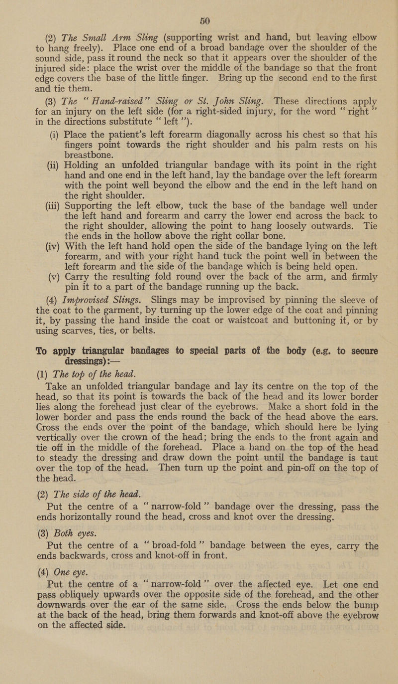 (2) The Smail Arm Sling (supporting wrist and hand, but leaving elbow to hang freely). Place one end of a broad bandage over the shoulder of the sound side, pass itround the neck so that it appears over the shoulder of the injured side: place the wrist over the middle of the bandage so that the front edge covers the base of the little finger. Kring up the second end to the first and tie them. (3) The “ Hand-ratsed”’ Sling or St. John Sling. These directions apply for an injury on the left side (for a right-sided injury, for the word “ right ”’ in the directions substitute “ left ’’). (i) Place the patient’s left forearm diagonally across his chest so that his fingers point towards the right shoulder and his palm rests on his breastbone. (ii) Holding an unfolded triangular bandage with its point in the right hand and one end in the left hand, lay the bandage over the left forearm with the point well beyond the elbow and the end in the left hand on the right shoulder. (iii) Supporting the left elbow, tuck the base of the bandage well under the left hand and forearm and carry the lower end across the back to the right shoulder, allowing the point to hang loosely outwards. Tie the ends in the hollow above the right collar bone. (iv) With the left hand hold open the side of the bandage lying on the left forearm, and with your right hand tuck the point well in between the left forearm and the side of the bandage which is being held open. (v) Carry the resulting fold round over the back of the arm, and firmly pin it to a part of the bandage running up the back. (4) Improvised Slings. Slings may be improvised by pinning the sleeve of the coat to the garment, by turning up the lower edge of the coat and pinning it, by passing the hand inside the coat or waistcoat and buttoning it, or by using scarves, ties, or belts. To apply triangular bandages to special paris of the body (e.g. to secure dressings) :-— (1) The top of the head. Take an unfolded triangular bandage and lay its centre on the top of the head, so that its point is towards the back of the head and its lower border lies along the forehead just clear of the eyebrows. Make a short fold in the lower border and pass the ends round the back of the head above the ears. Cross the ends over the point of the bandage, which should here be lying vertically over the crown of the head; bring the ends to the front again and tie off in the middle of the forehead. Place a hand on the top of the head to steady the dressing and draw down the point until the bandage is taut over the top of the head. Then turn up the point and pin-off on the top of the head. (2) The side of the head. Put the centre of a “narrow-fold”’ bandage over the dressing, pass the ends horizontally round the head, cross and knot over the dressing. (3) Both eyes. Put the centre of a “ broad-fold”’ bandage between the eyes, carry the ends backwards, cross and knot-off in front. (4) One eye. Put the centre of a “ narrow-fold’’ over the affected eye. Let one end pass obliquely upwards over the opposite side of the forehead, and the other downwards over the ear of the same side. Cross the ends below the bump at the back of the head, bring them forwards and knot-off above the ashins on the affected side. é¢