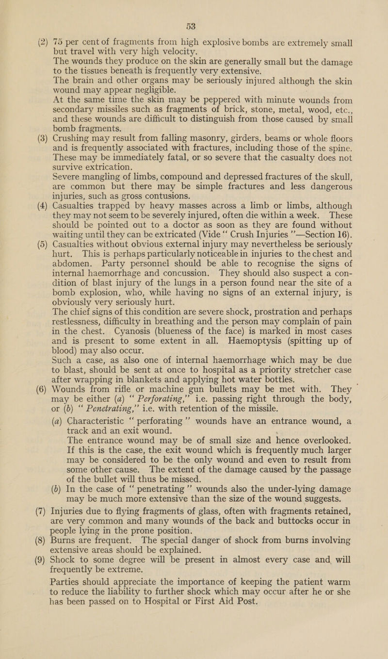 (2) 75 per cent of fragments from high explosive bombs are extremely small but travel with very high velocity. The wounds they produce on the skin are generally small but the damage to the tissues beneath is frequently very extensive. The brain and other organs may be seriously injured aeons the skin wound may appear negligible. At the same time the skin may be peppered with minute wounds from secondary missiles such as fragments of brick, stone, metal, wood, etc.., and these wounds are difficult to distinguish from those caused by ‘small bomb fragments. Crushing may result from falling masonry, girders, beams or whole floors and is frequently associated with fractures, including those of the spine. These may be immediately fatal, or so severe that the casualty does not survive extrication. Severe mangling of limbs, compound and depressed fractures of the skull, are common but there may be simple fractures and less dangerous injuries, such as gross contusions. Casualties trapped by heavy masses across a limb or limbs, although they may not seem to be severely injured, often die within a week. These should be pointed out to a doctor as soon as they are found without waiting until they can be extricated (Vide “‘ Crush Injuries ’’—Section 16). Casualties without obvious external injury may nevertheless be seriously hurt. This is perhaps particularly noticeable in injuries to the chest and abdomen. Party personnel should be able to recognise the signs of internal haemorrhage and concussion. They should also suspect a con- dition of blast injury of the lungs in a person found near the site of a bomb explosion, who, while having no signs of an external injury, is obviously very seriously hurt. The chief signs of this condition are severe shock, prostration and perhaps restlessness, difficulty in breathing and the person may complain of pain in the chest. Cyanosis (blueness of the face) is marked in most cases and is present to some extent in all. Haemoptysis (spitting up of blood) may also occur. Such a case, as also one of internal haemorrhage which may be due to blast, should be sent at once to hospital as a priority stretcher case after wrapping in blankets and applying hot water bottles. Wounds from rifle or machine gun bullets may be met with. They may be either (a) “ Perforating,” i.e. passing right through the body, or (0) ‘‘ Penetrating,’ i.e. with retention of the missile. (a) Characteristic “‘ perforating ’’ wounds have an entrance wound, a track and an exit wound. The entrance wound may be of small size and hence overlooked. If this is the case, the exit wound which is frequently much larger may be considered to be the only wound and even to result from some other cause. The extent of the damage caused by the passage of the bullet will thus be missed. (5) In the case of “ penetrating ’’ wounds also the under-lying damage may be much more extensive than the size of the wound suggests. Injuries due to flying fragments of glass, often with fragments retained, are very common and many wounds of the back and buttocks occur in people lying in the prone position. (8) Burns are frequent. The special danger of shock from burns involving extensive areas should be explained. (9) Shock to some degree will be present in almost every case and. will frequently be extreme. Parties should appreciate the importance of keeping the patient warm to reduce the liability to further shock which may occur after he or she has been passed on to Hospital or First Aid Post. we = Si S (7 a