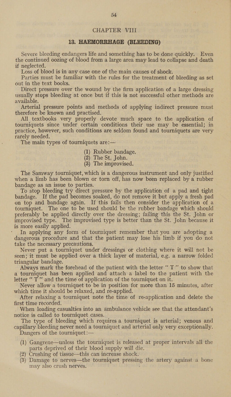 54: CHAPTER VIII 18, HAEMORRHAGE (BLEEDING) Severe bleeding endangers life and something has to be done quickly. Even the continued oozing of blood from a large area may lead to collapse and death if neglected. Loss of blood is in any case one of the main causes of shock. Parties must be familiar with the rules for the treatment of bleeding as set out in the text books. Direct pressure over the wound by the firm application of a large dressing usually stops bleeding at once but if this is not successful other methods are available. Arterial pressure points and methods of applying indirect pressure must therefore be known and practised. All textbooks very properly devote much space to the application of tourniquets since under certain conditions their use may be essential; in practice, however, such conditions are seldom found and tourniquets are very rarely needed. The main types of tourniquets are:— (1) Rubber bandage. (2) The St. John. (3) The improvised. The Samway tourniquet, which is a dangerous instrument and only justified when a limb has been blown or torn off, has now been replaced by a rubber bandage as an issue to parties. To stop bleeding try direct pressure by the application of a pad and tight bandage. If the pad becomes soaked, do not remove it but apply a fresh pad on top and bandage again. If this fails then consider the application of a tourniquet. The one to be used should be the rubber bandage which should preferably be applied directly over the dressing; failing this the St. John or improvised type. The improvised type is better than the St. John because it is more easily applied. In applying any form of tourniquet remember that you are adopting a dangerous procedure and that the patient may lose his limb if you do not take the necessary precautions. Never put a tourniquet under dressings or clothing where it will not be seen; it must be applied over a thick layer of material, e.g. a narrow folded triangular bandage. Always mark the forehead of the patient with the letter “ T”’ to show that a tourniquet has been applied and attach a label to the patient with the letter ‘‘ T”’ and the time of application of the tourniquet on it. Never allow a tourniquet to be in position for more than 15 minutes, after which time it should be relaxed, and re-applied. After relaxing a tourniquet note the time of re-application and delete the first time recorded. When loading casualties into an ambulance vehicle see that the attendant’s notice is called to tourniquet cases. The type of bleeding which requires a tourniquet is arterial; venous and capillary bleeding never need a tourniquet and arterial only very exceptionally. Dangers of the tourniquet :— (1) Gangrene—unless the tourniquet is released at proper intervals all the parts deprived of their blood supply will die. (2) Crushing of tissue—this can increase shock. (3) Damage to nerves—the tourniquet ere the artery against a bone may also crush nerves.