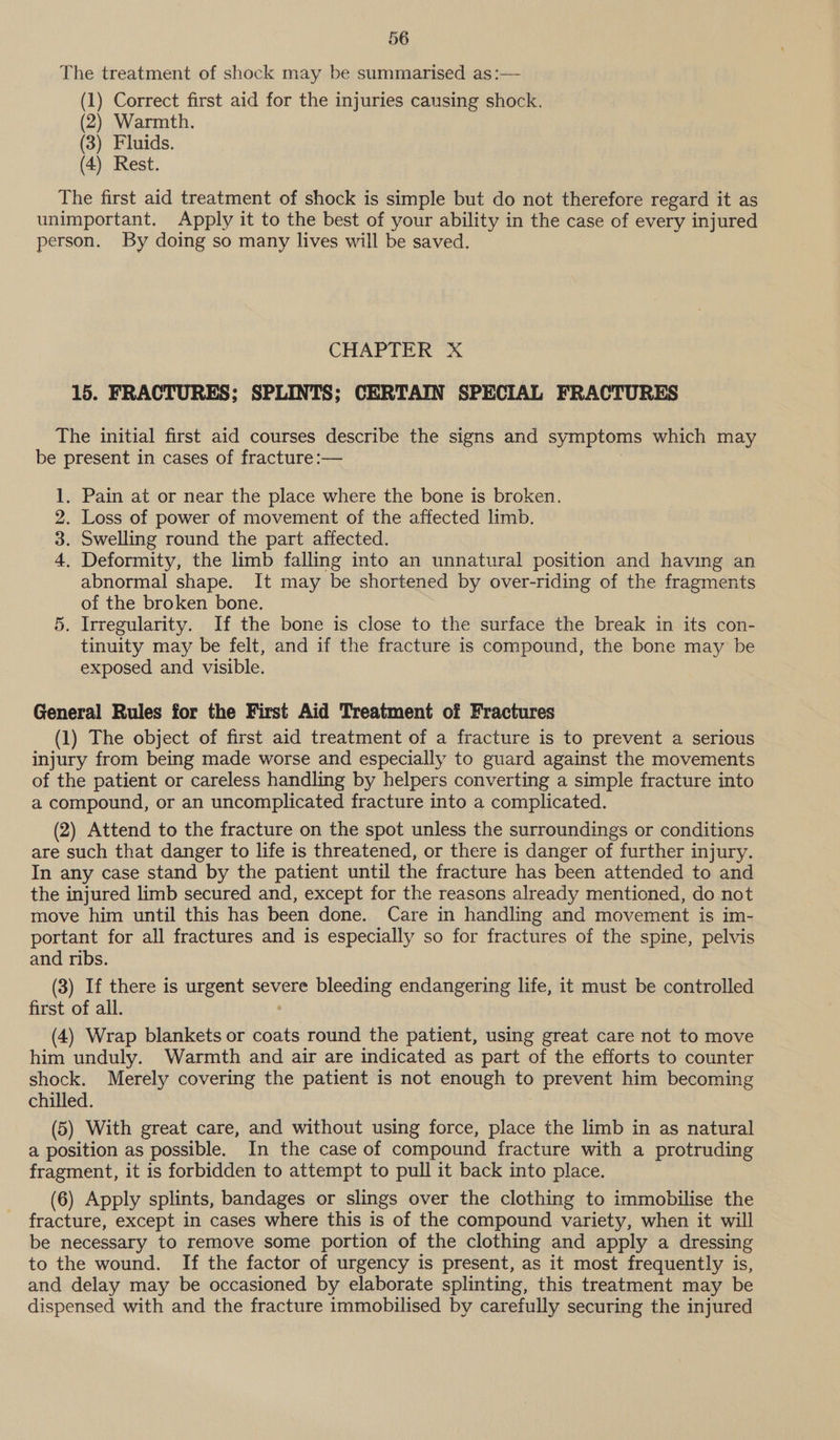 The treatment of shock may be summarised as:— (1) Correct first aid for the injuries causing shock. (2) Warmth. (3) Fluids. (4) Rest. The first aid treatment of shock is simple but do not therefore regard it as unimportant. Apply it to the best of your ability in the case of every injured person. By doing so many lives will be saved. CHAPTER X 15. FRACTURES; SPLINTS; CERTAIN SPECIAL FRACTURES The initial first aid courses describe the signs and symptoms which may be present in cases of fracture :— . Pain at or near the place where the bone is broken. . Loss of power of movement of the affected limb. . Swelling round the part affected. . Deformity, the limb falling into an unnatural position and having an abnormal shape. It may be shortened by over-riding of the fragments of the broken bone. . Irregularity. If the bone is close to the surface the break in its con- tinuity may be felt, and if the fracture is compound, the bone may be exposed and visible. we OF DD x General Rules for the First Aid Treatment of Fractures (1) The object of first aid treatment of a fracture is to prevent a serious injury from being made worse and especially to guard against the movements of the patient or careless handling by helpers converting a simple fracture into a compound, or an uncomplicated fracture into a complicated. (2) Attend to the fracture on the spot unless the surroundings or conditions are such that danger to life is threatened, or there is danger of further injury. In any case stand by the patient until the fracture has been attended to and the injured limb secured and, except for the reasons already mentioned, do not move him until this has been done. Care in handling and movement is im- portant for all fractures and is especially so for fractures of the spine, pelvis and ribs. (3) If there is urgent severe bleeding endangering life, it must be controlled first of all. (4) Wrap blankets or coats round the patient, using great care not to move him unduly. Warmth and air are indicated as part of the efforts to counter shock. Merely covering the patient is not enough to prevent him becoming chilled. (5) With great care, and without using force, place the limb in as natural a position as possible. In the case of compound fracture with a protruding fragment, it is forbidden to attempt to pull it back into place. (6) Apply splints, bandages or slings over the clothing to immobilise the fracture, except in cases where this is of the compound variety, when it will be necessary to remove some portion of the clothing and apply a dressing to the wound. If the factor of urgency is present, as it most frequently is, and delay may be occasioned by elaborate splinting, this treatment may be dispensed with and the fracture immobilised by carefully securing the injured