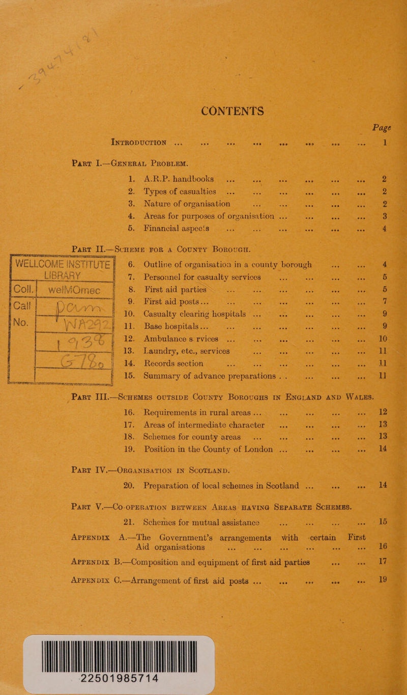 CONTENTS INTRODUCTION ... ee sae See Ai Part I.—GENERAL PROBLEM. 1. A.R.P. handbooks... vas SoH 2. Types of casualties 3. Nature of organisation 4. Areas for purposes of organisation ... 5. Financial aspecis Part I].—ScHEME For A County BorovuGnu. SPREE SS AEE      7. Personnel for casualty services    Omec 8. First aid parties ] ail i an 9. First aid posts... nnn 1Y. Casualty clearing hospitals } No. | \Nive2t)2.§ 11. Base hospitals... | 1 OS) ; 12. Ambulance s:rvices ... nee aes —t_- 13. Laundry, etc., services w sf DB Oe : 14. Records section 3 : 15. Summary of advance preparations ... CT Tb aS 5a SRO Ks Os Nea Sts SNA Pana en sar Tie eee ve m ow nm bw 16. Requirements in rural areas ... 17. Areas of intermediate character 18. Schemes for county areas 19. Position in the County of London Part IV.—ORGANISATION IN SCOTLAND. 20. Preparation of local schemes in Scotland 21. Schemes for mutual assistance APPENDIX A.—The Government’s arrangements with Aid organisations APPENDIX C,—Arrangement of first aid posts ... ove  14 15 16 17 19