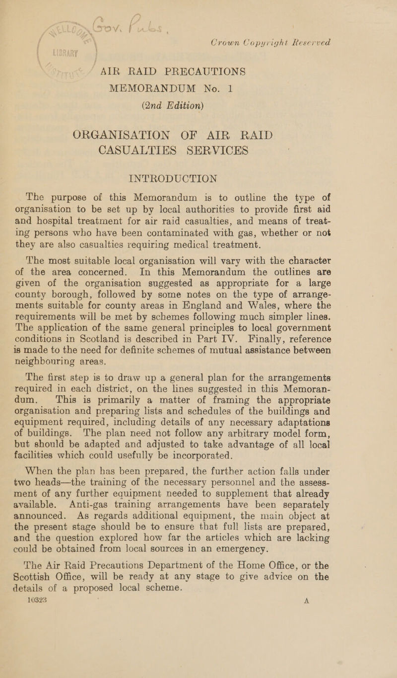 , d f { % my, f Crown Copyright Reserved AIR RAID PRECAUTIONS MEMORANDUM No. 1 (Qnd Edition) ORGANISATION OF AIR RAID CASUALTIES SERVICES INTRODUCTION The purpose of this Memorandum is to outline the type of organisation to be set up by local authorities to provide first aid and hospital treatment for air raid casualties, and means of treat- ing persons who have been contaminated with gas, whether or not they are also casualties requiring medical treatment. The most suitable local organisation will vary with the character of the area concerned. In this Memorandum the outlines are given of the organisation suggested as appropriate for a large county borough, followed by some notes on the type of arrange- ments suitable for county areas in England and Wales, where the requirements will be met by schemes following much simpler lines. The application of the same general principles to local government conditions in Scotland is described in Part IV. Finally, reference is made to the need for definite schemes of mutual assistance between neighbouring areas. The first step is to draw up a general plan for the arrangements required in each district, on the lines suggested in this Memoran- dum. This is primarily a matter of framing the appropriate organisation and preparing lists and schedules of the buildings and equipment required, including details of any necessary adaptations of buildings. The plan need not follow any arbitrary model form, but should be adapted and adjusted to take advantage of all local facilities which could usefully be incorporated. When the plan has been prepared, the further action falls under two heads—the training of the necessary personnel and the assess- ment of any further equipment needed to supplement that already available. Anti-gas training arrangements have been separately announced. As regards additional equipment, the main object at the present stage should be to ensure that full lists are prepared, and the question explored how far the articles which are lacking could be obtained from local sources in an emergency. The Air Raid Precautions Department of the Home Office, or the Scottish Office, will be ready at any stage to give advice on the details of a proposed local scheme. 10323 ; A