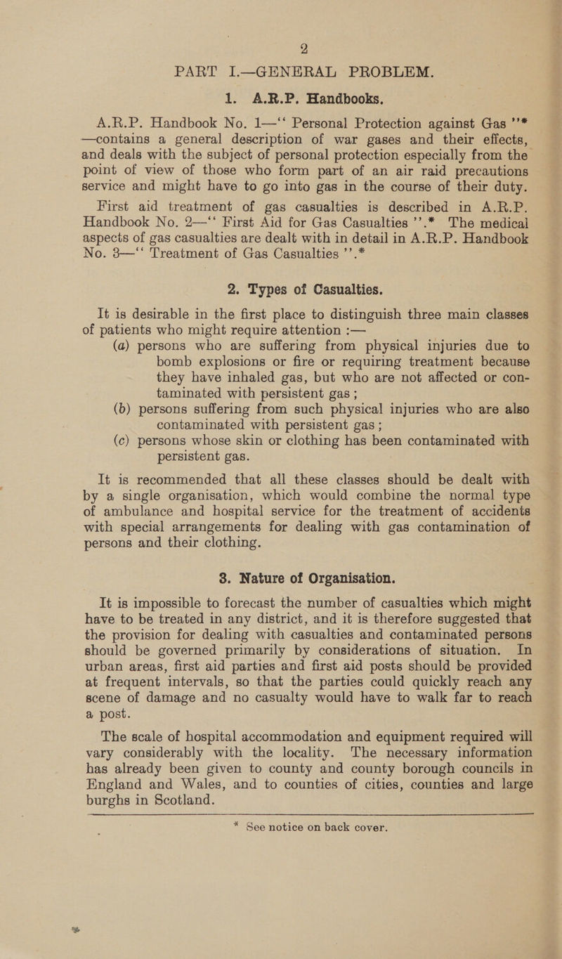 PART I.—GEHENERAL PROBLEM. 1. A.R.P. Handbooks. A.R.P. Handbook No. 1—** Personal Protection against Gas ’’* —contains a general description of war gases and their effects, and deals with the subject of personal protection especially from the point of view of those who form part of an air raid precautions service and might have to go into gas in the course of their duty. First aid treatment of gas casualties is described in A.R.P. Handbook No. 2—‘* First Aid for Gas Casualties ’’.* The medical aspects of gas casualties are dealt with in detail in A.R.P. Handbook No. 8—“ Treatment of Gas Casualties ’’.* 2. Types of Casualties. It is desirable in the first place to distinguish three main classes of patients who might require attention :— (a) persons who are suffering from physical injuries due to bomb explosions or fire or requiring treatment because they have inhaled gas, but who are not affected or con- taminated with persistent gas ; (b) persons suffering from such physical injuries who are also contaminated with persistent gas ; (c) persons whose skin or clothing has been contaminated with persistent gas. It is recommended that all these classes should be dealt with by a single organisation, which would combine the normal type of ambulance and hospital service for the treatment of accidents with special arrangements for dealing with gas contamination of persons and their clothing. 3. Nature of Organisation. It is impossible to forecast the number of casualties which might have to be treated in any district, and it is therefore suggested that the provision for dealing with casualties and contaminated persons should be governed primarily by considerations of situation. In urban areas, first aid parties and first aid posts should be provided at frequent intervals, so that the parties could quickly reach any scene of damage and no casualty would have to walk far to reach a post. The scale of hospital accommodation and equipment required will vary considerably with the locality. The necessary information has already been given to county and county borough councils in England and Wales, and to counties of cities, counties and large burghs in Scotland. * See notice on back cover.